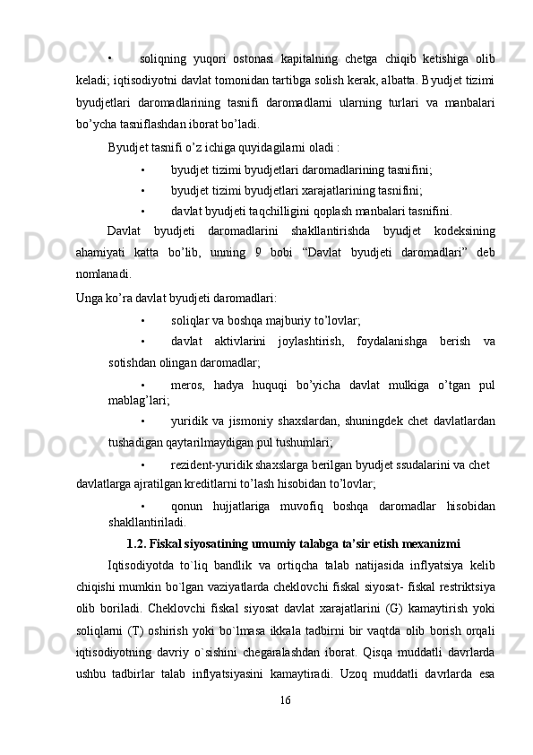 • soliqning   yuqori   ostonasi   kapitalning   chetga   chiqib   ketishiga   olib
keladi; iqtisodiyotni davlat tomonidan tartibga solish kerak, albatta. Byudjet tizimi
byudjetlari   daromadlarining   tasnifi   daromadlarni   ularning   turlari   va   manbalari
bo’ycha tasniflashdan ib о rat bo’ladi. 
Byudjet tasnifi o’z ichiga quyidagilarni  о ladi : 
• byudjet tizimi byudjetlari daromadlarining tasnifini; 
• byudjet tizimi byudjetlari xarajatlarining tasnifini; 
• davlat byudjeti taqchilligini qoplash manbalari tasnifini. 
Davlat   byudjeti   daromadlarini   shakllantirishda   byudjet   kodeksining
ahamiyati   katta   bo’lib,   unning   9   bobi   “Davlat   byudjeti   daromadlari”   deb
nomlanadi. 
Unga ko’ra davlat byudjeti daromadlari: 
• soliqlar va boshqa majburiy to’lovlar; 
• davlat   aktivlarini   joylashtirish,   foydalanishga   berish   va
sotishdan olingan daromadlar; 
• meros,   hadya   huquqi   bo’yicha   davlat   mulkiga   o’tgan   pul
mablag’lari; 
• yuridik   va   jismoniy   shaxslardan,   shuningdek   chet   davlatlardan
tushadigan qaytarilmaydigan pul tushumlari; 
• rezident-yuridik shaxslarga berilgan byudjet ssudalarini va chet 
davlatlarga ajratilgan kreditlarni to’lash hisobidan to’lovlar; 
• qonun   hujjatlariga   muvofiq   boshqa   daromadlar   hisobidan
shakllantiriladi. 
1.2. Fiskal siyosatining umumiy talabga ta’sir etish mexanizmi 
Iqtisodiyotda   to`liq   bandlik   va   ortiqcha   talab   natijasida   inflyatsiya   kelib
chiqishi mumkin bo`lgan vaziyatlarda cheklovchi fiskal siyosat- fiskal restriktsiya
olib   boriladi.   Cheklovchi   fiskal   siyosat   davlat   xarajatlarini   (G)   kamaytirish   yoki
soliqlarni   (T)   oshirish   yoki   bo`lmasa   ikkala   tadbirni   bir   vaqtda   olib   borish   orqali
iqtisodiyotning   davriy   o`sishini   chegaralashdan   iborat.   Qisqa   muddatli   davrlarda
ushbu   tadbirlar   talab   inflyatsiyasini   kamaytiradi.   Uzoq   muddatli   davrlarda   esa
16