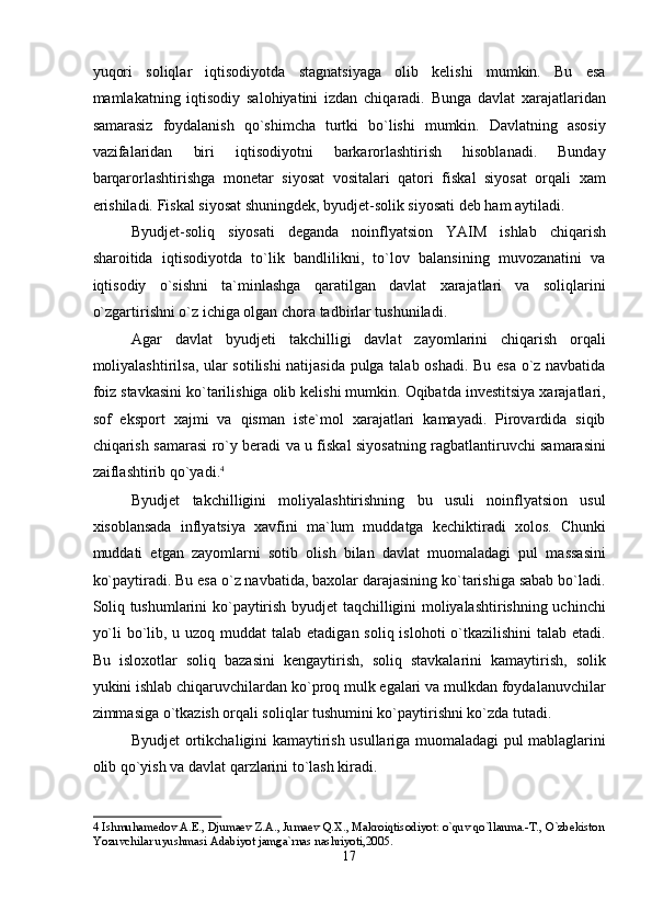 yuqori   soliqlar   iqtisodiyotda   stagnatsiyaga   olib   kelishi   mumkin.   Bu   esa
mamlakatning   iqtisodiy   salohiyatini   izdan   chiqaradi.   Bunga   davlat   xarajatlaridan
samarasiz   foydalanish   qo`shimcha   turtki   bo`lishi   mumkin.   Davlatning   asosiy
vazifalaridan   biri   iqtisodiyotni   barkarorlashtirish   hisoblanadi.   Bunday
barqarorlashtirishga   monetar   siyosat   vositalari   qatori   fiskal   siyosat   orqali   xam
erishiladi. Fiskal siyosat shuningdek, byudjet-solik siyosati deb ham aytiladi. 
Byudjet-soliq   siyosati   deganda   noinflyatsion   YAIM   ishlab   chiqarish
sharoitida   iqtisodiyotda   to`lik   bandlilikni,   to`lov   balansining   muvozanatini   va
iqtisodiy   o`sishni   ta`minlashga   qaratilgan   davlat   xarajatlari   va   soliqlarini
o`zgartirishni o`z ichiga olgan chora tadbirlar tushuniladi. 
Agar   davlat   byudjeti   takchilligi   davlat   zayomlarini   chiqarish   orqali
moliyalashtirilsa, ular sotilishi natijasida pulga talab oshadi. Bu esa o`z navbatida
foiz stavkasini ko`tarilishiga olib kelishi mumkin. Oqibatda investitsiya xarajatlari,
sof   eksport   xajmi   va   qisman   iste`mol   xarajatlari   kamayadi.   Pirovardida   siqib
chiqarish samarasi ro`y beradi va u fiskal siyosatning ragbatlantiruvchi samarasini
zaiflashtirib qo`yadi. 4
 
Byudjet   takchilligini   moliyalashtirishning   bu   usuli   noinflyatsion   usul
xisoblansada   inflyatsiya   xavfini   ma`lum   muddatga   kechiktiradi   xolos.   Chunki
muddati   etgan   zayomlarni   sotib   olish   bilan   davlat   muomaladagi   pul   massasini
ko`paytiradi. Bu esa o`z navbatida, baxolar darajasining ko`tarishiga sabab bo`ladi.
Soliq tushumlarini ko`paytirish byudjet taqchilligini moliyalashtirishning uchinchi
yo`li  bo`lib, u uzoq muddat talab etadigan soliq islohoti o`tkazilishini  talab etadi.
Bu   isloxotlar   soliq   bazasini   kengaytirish,   soliq   stavkalarini   kamaytirish,   solik
yukini ishlab chiqaruvchilardan ko`proq mulk egalari va mulkdan foydalanuvchilar
zimmasiga o`tkazish orqali soliqlar tushumini ko`paytirishni ko`zda tutadi. 
Byudjet ortikchaligini kamaytirish usullariga muomaladagi pul mablaglarini
olib qo`yish va davlat qarzlarini to`lash kiradi. 
4  Ishmuhamedov A.E., Djumaev Z.A., Jumaev Q.X., Makroiqtisodiyot: o`quv qo`llanma.-T., O`zbekiston
Yozuvchilar uyushmasi Adabiyot jamga`rnas nashriyoti,2005.  
17