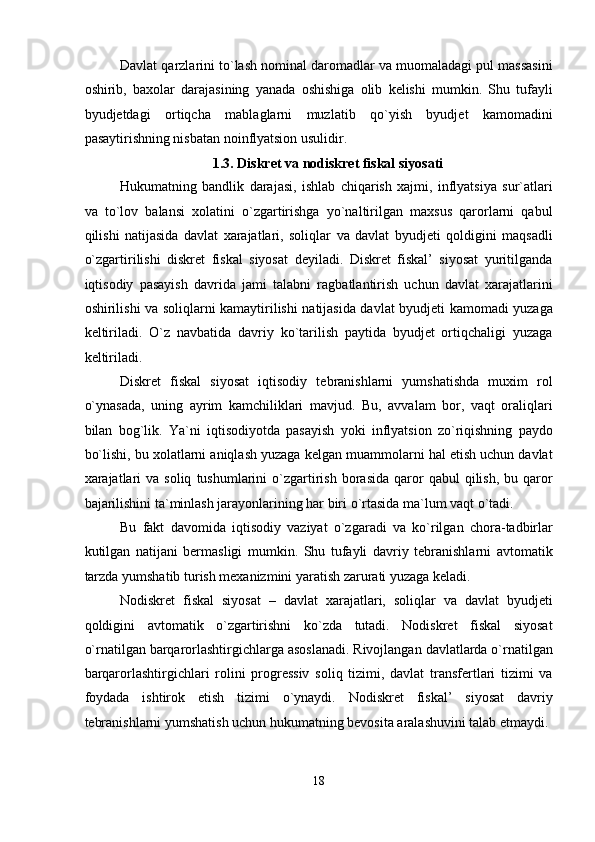 Davlat qarzlarini to`lash nominal daromadlar va muomaladagi pul massasini
oshirib,   baxolar   darajasining   yanada   oshishiga   olib   kelishi   mumkin.   Shu   tufayli
byudjetdagi   ortiqcha   mablaglarni   muzlatib   qo`yish   byudjet   kamomadini
pasaytirishning nisbatan noinflyatsion usulidir. 
1.3. Diskret va nodiskret fiskal siyosati 
Hukumatning   bandlik   darajasi,   ishlab   chiqarish   xajmi,   inflyatsiya   sur`atlari
va   to`lov   balansi   xolatini   o`zgartirishga   yo`naltirilgan   maxsus   qarorlarni   qabul
qilishi   natijasida   davlat   xarajatlari,   soliqlar   va   davlat   byudjeti   qoldigini   maqsadli
o`zgartirilishi   diskret   fiskal   siyosat   deyiladi.   Diskret   fiskal’   siyosat   yuritilganda
iqtisodiy   pasayish   davrida   jami   talabni   ragbatlantirish   uchun   davlat   xarajatlarini
oshirilishi va soliqlarni kamaytirilishi natijasida davlat byudjeti kamomadi yuzaga
keltiriladi.   O`z   navbatida   davriy   ko`tarilish   paytida   byudjet   ortiqchaligi   yuzaga
keltiriladi. 
Diskret   fiskal   siyosat   iqtisodiy   tebranishlarni   yumshatishda   muxim   rol
o`ynasada,   uning   ayrim   kamchiliklari   mavjud.   Bu,   avvalam   bor,   vaqt   oraliqlari
bilan   bog`lik.   Ya`ni   iqtisodiyotda   pasayish   yoki   inflyatsion   zo`riqishning   paydo
bo`lishi, bu xolatlarni aniqlash yuzaga kelgan muammolarni hal etish uchun davlat
xarajatlari  va  soliq   tushumlarini   o`zgartirish   borasida  qaror   qabul   qilish,   bu  qaror
bajarilishini ta`minlash jarayonlarining har biri o`rtasida ma`lum vaqt o`tadi. 
Bu   fakt   davomida   iqtisodiy   vaziyat   o`zgaradi   va   ko`rilgan   chora-tadbirlar
kutilgan   natijani   bermasligi   mumkin.   Shu   tufayli   davriy   tebranishlarni   avtomatik
tarzda yumshatib turish mexanizmini yaratish zarurati yuzaga keladi. 
Nodiskret   fiskal   siyosat   –   davlat   xarajatlari,   soliqlar   va   davlat   byudjeti
qoldigini   avtomatik   o`zgartirishni   ko`zda   tutadi.   Nodiskret   fiskal   siyosat
o`rnatilgan barqarorlashtirgichlarga asoslanadi. Rivojlangan davlatlarda o`rnatilgan
barqarorlashtirgichlari   rolini   progressiv   soliq   tizimi,   davlat   transfertlari   tizimi   va
foydada   ishtirok   etish   tizimi   o`ynaydi.   Nodiskret   fiskal’   siyosat   davriy
tebranishlarni yumshatish uchun hukumatning bevosita aralashuvini talab etmaydi.
18  
  