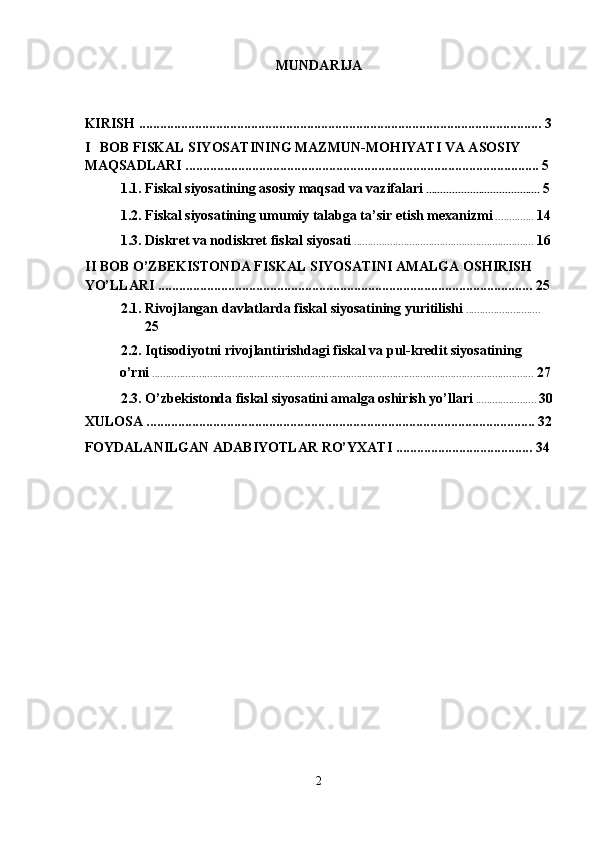 MUNDARIJA 
 
KIRISH ................................................................................................................... 3
I BOB FISKAL SIYOSATINING MAZMUN-MOHIYATI VA ASOSIY 
MAQSADLARI ..................................................................................................... 5 
1.1. Fiskal siyosatining asosiy maqsad va vazifalari  .......................................  5  
1.2. Fiskal siyosatining umumiy talabga ta’sir etish mexanizmi  ..............  14  
1.3. Diskret va nodiskret fiskal siyosati  .................................................................  16  
II BOB O’ZBEKISTONDA FISKAL SIYOSATINI AMALGA OSHIRISH 
YO’LLARI ........................................................................................................... 25
2.1. Rivojlangan davlatlarda fiskal siyosatining yuritilishi  ........................... 
25  
2.2. Iqtisodiyotni rivojlantirishdagi fiskal va pul-kredit siyosatining 
o’rni  ..........................................................................................................................................  27
2.3. O’zbekistonda fiskal siyosatini amalga oshirish yo’llari  ......................  30
XULOSA ............................................................................................................... 32
FOYDALANILGAN ADABIYOTLAR RO’YXATI ....................................... 34
 
2  
  