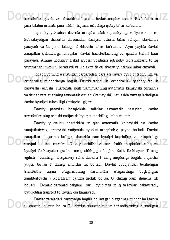 transfertlari,   jumladan   ishsizlik   nafaqasi   to`lovlari   miqdori   oshadi.   Bu   holat   ham
jami talabni oshirib, jami taklif   hajmini oshishiga ijobiy ta`sir ko`rsatadi. 
Iqtisodiy   yuksalish   davrida   ortiqcha   talab   iqtisodiyotga   inflyatsion   ta`sir
ko`rsatayotgan   sharoitda   daromadlar   darajasi   oshishi   bilan   soliqlar   stavkalari
pasayadi   va   bu   jami   talabga   cheklovchi   ta`sir   ko`rsatadi.   Ayni   paytda   davlat
xarajatlari   (ishsizlarga   nafaqalar,   davlat   transfertlarining   bir   qancha   turlar)   ham
pasayadi.   Ammo   nodiskret   fiskal   siyosat   vositalari   iqtisodiy   tebranishlarni   to`liq
yumshatish imkonini bermaydi va u diskret fiskal siyosat yuritishni inkor etmaydi. 
Iqtisodiyotning o`rnatilgan barqarorligi darajasi davriy byudjet taqchilligi va
ortiqchaligi   miqdorlariga   boglik.   Davriy   taqchillik   (ortiqchalik)   iqtisodiy   faollik
pasayishi   (oshishi)   sharoitida   solik   tushumlarining   avtomatik   kamayishi   (oshishi)
va davlat xarajatlarining avtomatik oshishi (kamayishi) natijasida yuzaga keladigan
davlat byudjeti takchilligi (ortiqchaligi)dir. 
Davriy   pasayish   bosqichida   soliqlar   avtomatik   pasayishi,   davlat
transfertlarining oshishi natijasida byudjet taqchilligi kelib chikadi. 
Davriy   yuksalish   bosqichida   soliqlar   avtomatik   ko`payishi   va   davlat
xarajatlarining   kamayishi   natijasida   byudjet   ortiqchaligi   paydo   bo`ladi.   Davlat
xarajatlari   o`zgarmas   bo`lgan   sharoitda   xam   byudjet   taqchilligi   va   ortiqchaligi
mavjud   bo`lishi   mumkin.   Davriy   tachillik   va   ortiqchalik   miqdorlari   soliq   va
byudjet   funktsiyalari   grafiklarining   «tikligiga»   boglik.   Solik   funktsiyasi   T   ning
egilish       burchagi     chegaraviy   solik   stavkasi   t     ning   miqdoriga   boglik.   t   qancha
yuqori   bo`lsa   T   chizigi   shuncha   tik   bo`ladi.   Davlat   byudjetidan   beriladigan
transfertlar   xajmi   o`zgarishining   daromadlar   o`zgarishiga   bogliqligini
xarakterlovchi   γ   koeffitsent   qancha   kichik   bo`lsa,   G   chizigi   xam   shuncha   tik
bo`ladi.     Demak   daromad   oshgani     sari     byudjetga   soliq   to`lovlari   oshaveradi,
byudjetdan transfert to`lovlari esa kamayadi. 
Davlat xarajatlari daromadga boglik bo`lmagan o`zgarmas miqdor bo`lganda
t     qanchalik   katta   bo`lsa   T     chizigi   shuncha   tik   va   iqtisodiyotning   o`rnatilgan
20  
  