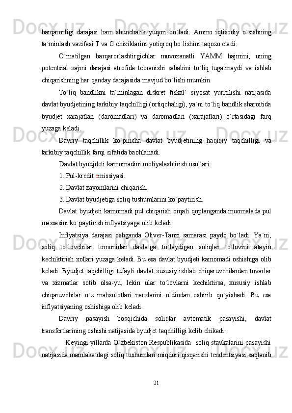 barqarorligi   darajasi   ham   shunchalik   yuqori   bo`ladi.   Ammo   iqtisodiy   o`sishning
ta`minlash vazifasi T va G chiziklarini yotiqroq bo`lishini taqozo etadi. 
O`rnatilgan   barqarorlashtirgichlar   muvozanatli   YAMM   hajmini,   uning
potentsial   xajmi   darajasi   atrofida   tebranishi   sababini   to`liq   tugatmaydi   va   ishlab
chiqarishning har qanday darajasida mavjud bo`lishi mumkin. 
To`liq   bandlikni   ta`minlagan   diskret   fiskal’   siyosat   yuritilishi   natijasida
davlat byudjetining tarkibiy taqchilligi (ortiqchaligi), ya`ni to`liq bandlik sharoitida
byudjet   xarajatlari   (daromadlari)   va   daromadlari   (xarajatlari)   o`rtasidagi   farq
yuzaga keladi. 
Davriy   taqchillik   ko`pincha   davlat   byudjetining   haqiqiy   taqchilligi   va
tarkibiy taqchillik farqi sifatida baohlanadi. 
Davlat byudjdeti kamomadini moliyalashtirish usullari: 
1. Pul-kredit  e missiyasi. 
2. Davlat zayomlarini chiqarish. 
3. Davlat byudjetiga soliq tushumlarini ko`paytirish. 
Davlat byudjeti kamomadi pul chiqarish orqali qoplanganda muomalada pul
massasini ko`paytirish inflyatsiyaga olib keladi. 
Inflyatsiya   darajasi   oshganda   Oliver-Tanzi   samarasi   paydo   bo`ladi.   Ya`ni,
soliq   to`lovchilar   tomonidan   davlatga   to`laydigan   soliqlar   to`lovini   atayin
kechiktirish xollari yuzaga keladi. Bu esa davlat byudjeti kamomadi oshishiga olib
keladi. Byudjet  taqchilligi  tufayli davlat xususiy ishlab chiqaruvchilardan tovarlar
va   xizmatlar   sotib   olsa-yu,   lekin   ular   to`lovlarni   kechiktirsa,   xususiy   ishlab
chiqaruvchilar   o`z   mahsulotlari   narxlarini   oldindan   oshirib   qo`yishadi.   Bu   esa
inflyatsiyaning oshishiga olib keladi. 
Davriy   pasayish   bosqichida   soliqlar   avtomatik   pasayishi,   davlat
transfertlarining oshishi natijasida byudjet taqchilligi kelib chikadi. 
                     Keyingi yillarda O`zbekiston Respublikasida   soliq stavkalarini pasayishi
natijasida mamlakatdagi soliq tushumlari miqdori qisqarishi tendentsiyasi saqlanib
21  
  