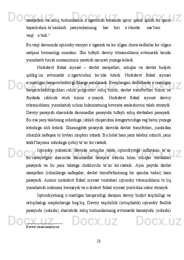 xarajatlari   va   soliq   tushumlarini   o`zgartirish   borasida   qaror   qabul   qilish   bu   qaror
bajarilishini ta‘minlash  jarayonlarining  har  biri  o`rtasida  ma‘lum  
vaqt  o`tadi. 6
Bu vaqt davomida iqtisodiy vaziyat o`zgaradi va ko`rilgan chora-tadbirlar ko`rilgan
natijani   bermasligi   mumkin.   Shu   tufayli   davriy   tebranishlarni   avtomatik   tarzda
yumshatib turish mexanizmini yaratish zarurati yuzaga keladi. 
Nodiskret   fiskal   siyosat   –   davlat   xarajatlari,   soliqlar   va   davlat   budjeti
qoldig`ini   avtomatik   o`zgartirishni   ko`zda   tutadi.   Nodiskret   fiskal   siyosat
o`rnatilgan barqarorlashtirgichlarga asoslanadi. Rivojlangan davlatlarda o`rnatilgan
barqarorlashtirgichlari   rolini   progressiv   soliq   tizimi,   davlat   transfertlari   tizimi   va
foydada   ishtirok   etish   tizimi   o`ynaydi.   Nodiskret   fiskal   siyosat   davriy
tebranishlarni yumshatish uchun hukumatning bevosita aralashuvini talab etmaydi.
Davriy pasayish   sharoitida daromadlar  pasayishi  tufayli  soliq  stavkalari   pasayadi.
Bu esa jami talabning oshishiga, ishlab chiqarishni kengaytirishga rag`batni yuzaga
kelishiga   olib   keladi.   Shuningdek   pasayish   davrida   davlat   transferlari,   jumladan
ishsizlik nafaqasi to`lovlari miqdori oshadi. Bu holat ham jami talabni oshirib, jami
taklif hajmini oshishiga ijobiy ta‘sir ko`rsatadi. 
Iqtisodiy   yuksalish   davrida   ortiqcha   talab   iqtisodiyotga   inflatsion   ta‘sir
ko`rsatayotgan   sharoitda   daromadlar   darajasi   oshishi   bilan   soliqlar   stavkalari
pasayadi   va   bu   jami   talabga   cheklovchi   ta‘sir   ko`rsatadi.   Ayni   paytda   davlat
xarajatlari   (ishsizlarga   nafaqalar,   davlat   transfertlarining   bir   qancha   turlar)   ham
pasayadi.   Ammo   nodiskret   fiskal   siyosat   vositalari   iqtisodiy   tebranishlarni   to`liq
yumshatish imkonini bermaydi va u diskret fiskal siyosat yuritishni inkor etmaydi. 
Iqtisodiyotning   o`rnatilgan   barqarorligi   darajasi   davriy   budjet   taqchilligi   va
ortiqchaligi   miqdorlariga   bog`liq.   Davriy   taqchillik   (ortiqchalik)   iqtisodiy   faollik
pasayishi   (oshishi)   sharoitida   soliq   tushumlarining   avtomatik   kamayishi   (oshishi)
6  www.mineconomy.uz 
 
23  
  