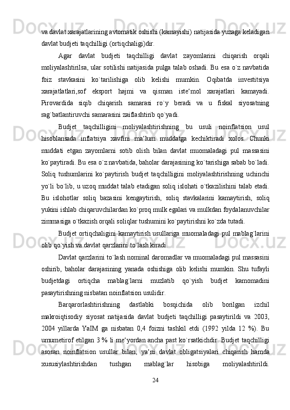 va davlat xarajatlarining avtomatik oshishi (kamayishi) natijasida yuzaga keladigan
davlat budjeti taqchilligi (ortiqchaligi)dir. 
Agar   davlat   budjeti   taqchilligi   davlat   zayomlarini   chiqarish   orqali
moliyalashtirilsa, ular sotilishi natijasida pulga talab oshadi. Bu esa o`z navbatida
foiz   stavkasini   ko`tarilishiga   olib   kelishi   mumkin.   Oqibatda   investitsiya
xarajatlatlari,sof   eksport   hajmi   va   qisman   iste‘mol   xarajatlari   kamayadi.
Pirovardida   siqib   chiqarish   samarasi   ro`y   beradi   va   u   fiskal   siyosatning
rag`batlantiruvchi samarasini zaiflashtirib qo`yadi. 
Budjet   taqchilligini   moliyalashtirishning   bu   usuli   noinflatsion   usul
hisoblansada   inflatsiya   xavfini   ma‘lum   muddatga   kechiktiradi   xolos.   Chunki
muddati   etgan   zayomlarni   sotib   olish   bilan   davlat   muomaladagi   pul   massasini
ko`paytiradi. Bu esa o`z navbatida, baholar darajasining ko`tarishiga sabab bo`ladi.
Soliq   tushumlarini   ko`paytirish   budjet   taqchilligini   moliyalashtirishning   uchinchi
yo`li  bo`lib, u uzoq muddat  talab etadigan soliq  islohati  o`tkazilishini  talab etadi.
Bu   islohotlar   soliq   bazasini   kengaytirish,   soliq   stavkalarini   kamaytirish,   soliq
yukini ishlab chiqaruvchilardan ko`proq mulk egalari va mulkdan foydalanuvchilar
zimmasiga o`tkazish orqali soliqlar tushumini ko`paytirishni ko`zda tutadi. 
Budjet   ortiqchaligini   kamaytirish  usullariga  muomaladagi   pul   mablag`larini
olib qo`yish va davlat qarzlarini to`lash kiradi. 
Davlat qarzlarini to`lash nominal daromadlar va muomaladagi pul massasini
oshirib,   baholar   darajasining   yanada   oshishiga   olib   kelishi   mumkin.   Shu   tufayli
budjetdagi   ortiqcha   mablag`larni   muzlatib   qo`yish   budjet   kamomadini
pasaytirishning nisbatan noinflatsion usulidir. 
Barqarorlashtirishning   dastlabki   bosqichida   olib   borilgan   izchil
makroiqtisodiy   siyosat   natijasida   davlat   budjeti   taqchilligi   pasaytirildi   va   2003,
2004   yillarda   YaIM   ga   nisbatan   0,4   foizni   tashkil   etdi   (1992   yilda   12   %).   Bu
umumetirof etilgan 3 % li me‘yordan ancha past ko`rsatkichdir. Budjet taqchilligi
asosan   noinflatsion   usullar   bilan,   ya‘ni   davlat   obligatsiyalari   chiqarish   hamda
xususiylashtirishdan   tushgan   mablag`lar   hisobiga   moliyalashtirildi.
24  
  