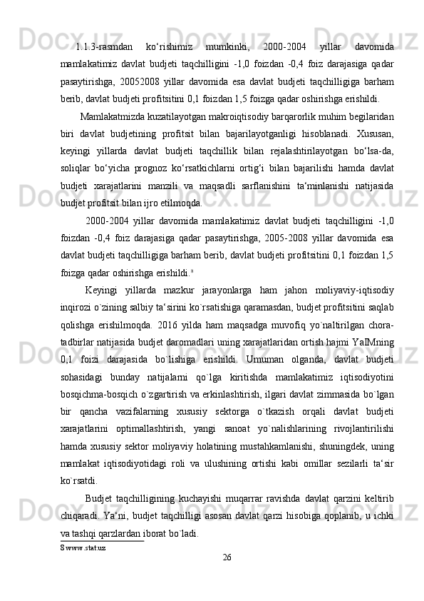 1.1.3-rasmdan   ko‘rishimiz   mumkinki,   2000-2004   yillar   davomida
mamlakatimiz   davlat   budjeti   taqchilligini   -1,0   foizdan   -0,4   foiz   darajasiga   qadar
pasaytirishga,   20052008   yillar   davomida   esa   davlat   budjeti   taqchilligiga   barham
berib, davlat budjeti profitsitini 0,1 foizdan 1,5 foizga qadar oshirishga erishildi. 
        Mamlakatmizda kuzatilayotgan makroiqtisodiy barqarorlik muhim begilaridan
biri   davlat   budjetining   profitsit   bilan   bajarilayotganligi   hisoblanadi.   Xususan,
keyingi   yillarda   davlat   budjeti   taqchillik   bilan   rejalashtirilayotgan   bo‘lsa-da,
soliqlar   bo‘yicha   prognoz   ko‘rsatkichlarni   ortig‘i   bilan   bajarilishi   hamda   davlat
budjeti   xarajatlarini   manzili   va   maqsadli   sarflanishini   ta‘minlanishi   natijasida
budjet profitsit bilan ijro etilmoqda. 
2000-2004   yillar   davomida   mamlakatimiz   davlat   budjeti   taqchilligini   -1,0
foizdan   -0,4   foiz   darajasiga   qadar   pasaytirishga,   2005-2008   yillar   davomida   esa
davlat budjeti taqchilligiga barham berib, davlat budjeti profitsitini 0,1 foizdan 1,5
foizga qadar oshirishga erishildi. 8
 
Keyingi   yillarda   mazkur   jarayonlarga   ham   jahon   moliyaviy-iqtisodiy
inqirozi o`zining salbiy ta‘sirini ko`rsatishiga qaramasdan, budjet profitsitini saqlab
qolishga   erishilmoqda.   2016   yilda   ham   maqsadga   muvofiq   yo`naltirilgan   chora-
tadbirlar natijasida budjet daromadlari uning xarajatlaridan ortish hajmi YaIMning
0,1   foizi   darajasida   bo`lishiga   erishildi.   Umuman   olganda,   davlat   budjeti
sohasidagi   bunday   natijalarni   qo`lga   kiritishda   mamlakatimiz   iqtisodiyotini
bosqichma-bosqich o`zgartirish va erkinlashtirish, ilgari davlat zimmasida bo`lgan
bir   qancha   vazifalarning   xususiy   sektorga   o`tkazish   orqali   davlat   budjeti
xarajatlarini   optimallashtirish,   yangi   sanoat   yo`nalishlarining   rivojlantirilishi
hamda   xususiy   sektor   moliyaviy   holatining  mustahkamlanishi,   shuningdek,   uning
mamlakat   iqtisodiyotidagi   roli   va   ulushining   ortishi   kabi   omillar   sezilarli   ta‘sir
ko`rsatdi. 
Budjet   taqchilligining   kuchayishi   muqarrar   ravishda   davlat   qarzini   keltirib
chiqaradi.   Ya‘ni,   budjet   taqchilligi   asosan   davlat   qarzi   hisobiga   qoplanib,   u   ichki
va tashqi qarzlardan iborat bo`ladi.  
8  www.stat.uz  
26  
  