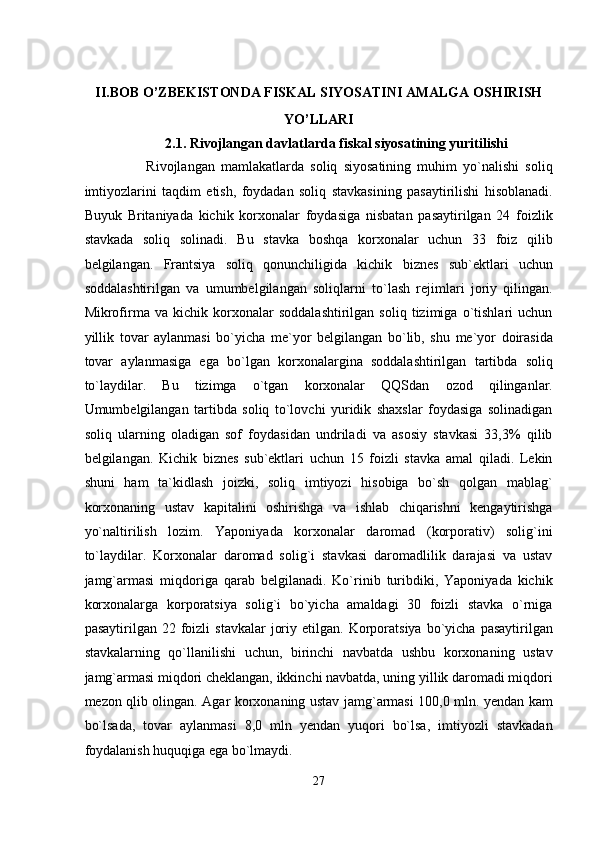  
II.BOB O’ZBEKISTONDA FISKAL SIYOSATINI AMALGA OSHIRISH 
YO’LLARI 
2.1. Rivojlangan davlatlarda fiskal siyosatining yuritilishi 
                    Rivojlangan   mamlakatlarda   soliq   siyosatining   muhim   yo`nalishi   soliq
imtiyozlarini   taqdim   etish,   foydadan   soliq   stavkasining   pasaytirilishi   hisoblanadi.
Buyuk   Britaniyada   kichik   korxonalar   foydasiga   nisbatan   pasaytirilgan   24   foizlik
stavkada   soliq   solinadi.   Bu   stavka   boshqa   korxonalar   uchun   33   foiz   qilib
belgilangan.   Frantsiya   soliq   qonunchiligida   kichik   biznes   sub`ektlari   uchun
soddalashtirilgan   va   umumbelgilangan   soliqlarni   to`lash   rejimlari   joriy   qilingan.
Mikrofirma   va   kichik   korxonalar   soddalashtirilgan   soliq   tizimiga   o`tishlari   uchun
yillik   tovar   aylanmasi   bo`yicha   me`yor   belgilangan   bo`lib,   shu   me`yor   doirasida
tovar   aylanmasiga   ega   bo`lgan   korxonalargina   soddalashtirilgan   tartibda   soliq
to`laydilar.   Bu   tizimga   o`tgan   korxonalar   QQSdan   ozod   qilinganlar.
Umumbelgilangan   tartibda   soliq   to`lovchi   yuridik   shaxslar   foydasiga   solinadigan
soliq   ularning   oladigan   sof   foydasidan   undriladi   va   asosiy   stavkasi   33,3%   qilib
belgilangan.   Kichik   biznes   sub`ektlari   uchun   15   foizli   stavka   amal   qiladi.   Lekin
shuni   ham   ta`kidlash   joizki,   soliq   imtiyozi   hisobiga   bo`sh   qolgan   mablag`
korxonaning   ustav   kapitalini   oshirishga   va   ishlab   chiqarishni   kengaytirishga
yo`naltirilish   lozim.   Yaponiyada   korxonalar   daromad   (korporativ)   solig`ini
to`laydilar.   Korxonalar   daromad   solig`i   stavkasi   daromadlilik   darajasi   va   ustav
jamg`armasi   miqdoriga   qarab   belgilanadi.   Ko`rinib   turibdiki,   Yaponiyada   kichik
korxonalarga   korporatsiya   solig`i   bo`yicha   amaldagi   30   foizli   stavka   o`rniga
pasaytirilgan  22  foizli   stavkalar   joriy  etilgan.  Korporatsiya  bo`yicha  pasaytirilgan
stavkalarning   qo`llanilishi   uchun,   birinchi   navbatda   ushbu   korxonaning   ustav
jamg`armasi miqdori cheklangan, ikkinchi navbatda, uning yillik daromadi miqdori
mezon qlib olingan. Agar korxonaning ustav jamg`armasi 100,0 mln. yendan kam
bo`lsada,   tovar   aylanmasi   8,0   mln   yendan   yuqori   bo`lsa,   imtiyozli   stavkadan
foydalanish huquqiga ega bo`lmaydi. 
27  
  