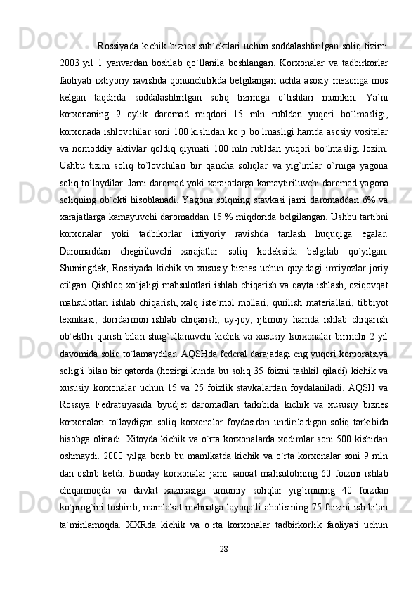                       Rossiyada  kichik  biznes  sub`ektlari   uchun  soddalashtirilgan   soliq  tizimi
2003   yil   1   yanvardan   boshlab   qo`llanila   boshlangan.   Korxonalar   va   tadbirkorlar
faoliyati   ixtiyoriy   ravishda   qonunchilikda   belgilangan   uchta   asosiy   mezonga   mos
kelgan   taqdirda   soddalashtirilgan   soliq   tizimiga   o`tishlari   mumkin.   Ya`ni
korxonaning   9   oylik   daromad   miqdori   15   mln   rubldan   yuqori   bo`lmasligi,
korxonada ishlovchilar soni 100 kishidan ko`p bo`lmasligi hamda asosiy vositalar
va   nomoddiy   aktivlar   qoldiq   qiymati   100   mln   rubldan   yuqori   bo`lmasligi   lozim.
Ushbu   tizim   soliq   to`lovchilari   bir   qancha   soliqlar   va   yig`imlar   o`rniga   yagona
soliq to`laydilar. Jami daromad yoki xarajatlarga kamaytiriluvchi daromad yagona
soliqning   ob`ekti   hisoblanadi.   Yagona   solqning   stavkasi   jami   daromaddan   6%   va
xarajatlarga kamayuvchi daromaddan 15 % miqdorida belgilangan. Ushbu tartibni
korxonalar   yoki   tadbikorlar   ixtiyoriy   ravishda   tanlash   huquqiga   egalar.
Daromaddan   chegiriluvchi   xarajatlar   soliq   kodeksida   belgilab   qo`yilgan.
Shuningdek,   Rossiyada   kichik   va   xususiy   biznes   uchun   quyidagi   imtiyozlar   joriy
etilgan. Qishloq xo`jaligi mahsulotlari ishlab chiqarish va qayta ishlash, oziqovqat
mahsulotlari   ishlab   chiqarish,   xalq   iste`mol   mollari,   qurilish   materiallari,   tibbiyot
texnikasi,   doridarmon   ishlab   chiqarish,   uy-joy,   ijtimoiy   hamda   ishlab   chiqarish
ob`ektlri   qurish   bilan  shug`ullanuvchi  kichik  va  xususiy  korxonalar   birinchi  2  yil
davomida soliq to`lamaydilar. AQSHda federal darajadagi eng yuqori korporatsiya
solig`i bilan bir qatorda (hozirgi kunda bu soliq 35 foizni tashkil qiladi) kichik va
xususiy   korxonalar   uchun   15   va   25   foizlik   stavkalardan   foydalaniladi.   AQSH   va
Rossiya   Fedratsiyasida   byudjet   daromadlari   tarkibida   kichik   va   xususiy   biznes
korxonalari   to`laydigan   soliq   korxonalar   foydasidan   undiriladigan   soliq   tarkibida
hisobga olinadi. Xitoyda kichik va o`rta korxonalarda xodimlar soni 500 kishidan
oshmaydi.   2000   yilga   borib   bu   mamlkatda   kichik   va   o`rta   korxonalar   soni   9   mln
dan   oshib   ketdi.   Bunday   korxonalar   jami   sanoat   mahsulotining   60   foizini   ishlab
chiqarmoqda   va   davlat   xazinasiga   umumiy   soliqlar   yig`imining   40   foizdan
ko`prog`ini tushirib, mamlakat mehnatga layoqatli aholisining 75 foizini ish bilan
ta`minlamoqda.   XXRda   kichik   va   o`rta   korxonalar   tadbirkorlik   faoliyati   uchun
28  
  