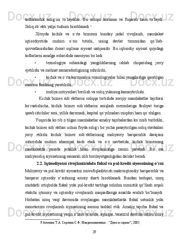 tadbirkorlik   solig`ini   to`laydilar.   Bu   soliqni   korxona   va   fuqarolr   ham   to`laydi.
Soliq ob`ekti yalpi tushum hisoblanadi. 9
 
Xitoyda   kichik   va   o`rta   biznesni   bunday   jadal   rivojlanib,   mamlakat
iqtisodiyotida   muhim   o`rin   tutishi,   uning   davlat   tomonidan   qo`llab-
quvvatlanishidan   iborat   oqilona   siyosat   natijasidir.   Bu   iqtisodiy   siyosat   quyidagi
tadbirlarni amalga oshirishda namoyon bo`ladi:  
• texnologiya   sohasidagi   yangiliklarning   ishlab   chiqarishag   joriy
ejetilishi va mehnat samaradorligining oshrilishi; 
• kichik va o`rta korxonalrni texnologiyalar bilan yangilashga qaratilgan
maxsus fondning yaratilishi;  
• moliya imtiyozlari berilish va soliq yukining kamaytirilishi.  
                   Kichik biznes sub`ektlarini  soliqqa tortishda xorijiy mamlakatlar tajribasi
ko`rsatishicha,   kichik   biznes   sub`ektlarini   aniqlash   mezonlariga   faoliyat   turiga
qarab ishchilar soni, yillik daromadi, kapital qo`yilmalari miqdori ham qo`shilgan. 
Yuqorida ko`rib o`tilgan mamlakatlar amaliy tajribalardan ko`rinib turibdiki,
kichik biznes sub`ektlari uchun foyda solig`i bo`yicha pasaytirilgan soliq stavkalari
joriy   etilishi   kichik   biznes   sub`ektlarining   moliyaviy   barqarorlik   darajsini
oshirishda   muhim   ahamiyat   kasb   etadi   va   o`z   navbatida,   kichik   biznesning
mamlakatda   yanada   jadallik   bilan   rivojlaniishga   zamin   yaratadi.   Bu   esa
moliyasoliq siyosatining samarali olib borilayotganligidan dalolat beradi. 
2.2. Iqtisodiyotni rivojlantirishda fiskal va pul-kredit siyosatining o’rni
Moliyaviy va pul-kredit siyosatini muvofiqlashtirish makroiqtisodiy barqarorlik va
barqaror   iqtisodiy   o‘sishning   asosiy   sharti   hisoblanadi.   Bundan   tashqari,   uzoq
muddatli istiqbolda fiskal yoki pul-kredit tartibga solishni monistik qo‘llash orqali
etakchi   ijtimoiy   va   iqtisodiy   rivojlanish   maqsadlariga   amalda   erishib   bo‘lmaydi.
Nisbatan   uzoq   vaqt   davomida   rivojlangan   mamlakatlarda   fiskal   ustunlik   yoki
monetarizm   rivojlanish   siyosatining   asosini   tashkil   etdi.   Amaliy   tajriba   fiskal   va
pul-kredit siyosatining yaqin o‘zaro ta'sirida, ayniqsa, tanazzul davrida ushbu ilmiy
9  Aгопова T.A. Сергина С.Ф. Макроекономика.:  “Дело и сервис”, 2005.  
 
29  
  