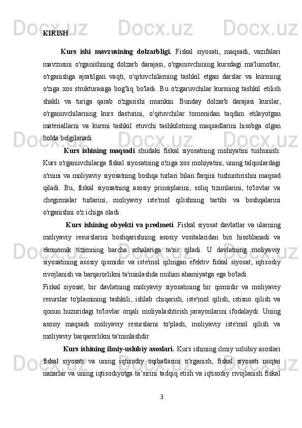 KIRISH  
Kurs   ishi   mavzusining   dolzarbligi.   Fiskal   siyosati,   maqsadi,   vazifalari
mavzusini   o'rganishning   dolzarb   darajasi,   o'rganuvchining   kursdagi   ma'lumotlar,
o'rganishga   ajratilgan   vaqti,   o'qituvchilarning   tashkil   etgan   darslar   va   kursning
o'ziga   xos   strukturasiga   bog'liq   bo'ladi.   Bu   o'zgaruvchilar   kursning   tashkil   etilish
shakli   va   turiga   qarab   o'zgarishi   mumkin.   Bunday   dolzarb   darajasi   kurslar,
o'rganuvchilarning   kurs   dasturini,   o'qituvchilar   tomonidan   taqdim   etilayotgan
materiallarni   va   kursni   tashkil   etuvchi   tashkilotning   maqsadlarini   hisobga   olgan
holda belgilanadi. 
  Kurs   ishining   maqsadi   shudaki   fiskal   siyosatning   mohiyatini   tushunish:
Kurs o'rganuvchilarga fiskal siyosatning o'ziga xos mohiyatini, uning talqinlardagi
o'rnini va moliyaviy siyosatning boshqa turlari bilan farqini tushuntirishni maqsad
qiladi.   Bu,   fiskal   siyosatning   asosiy   prinsiplarini,   soliq   tizimlarini,   to'lovlar   va
chegirmalar   turlarini,   moliyaviy   iste'mol   qilishning   tartibi   va   boshqalarini
o'rganishni o'z ichiga oladi. 
    Kurs   ishining   obyekti   va   predmeti .   Fiskal   siyosat   davlatlar   va   ularning
moliyaviy   resurslarini   boshqarishning   asosiy   vositalaridan   biri   hisoblanadi   va
ekonomik   tizimning   barcha   sohalariga   ta'sir   qiladi.   U   davlatning   moliyaviy
siyosatining   asosiy   qismidir   va   iste'mol   qilingan   efektiv   fiskal   siyosat,   iqtisodiy
rivojlanish va barqarorlikni ta'minlashda muhim ahamiyatga ega bo'ladi. 
Fiskal   siyosat,   bir   davlatning   moliyaviy   siyosatining   bir   qismidir   va   moliyaviy
resurslar   to'plamining   tashkili,   ishlab   chiqarish,   iste'mol   qilish,   istisno   qilish   va
qonun   huzuridagi   to'lovlar   orqali   moliyalashtirish   jarayonlarini   ifodalaydi.   Uning
asosiy   maqsadi   moliyaviy   resurslarni   to'plash,   moliyaviy   iste'mol   qilish   va
moliyaviy barqarorlikni ta'minlashdir. 
  Kurs ishining ilmiy-uslubiy asoslari.   Kurs ishining ilmiy uslubiy asoslari
fiskal   siyosati   va   uning   iqtisodiy   oqibatlarini   o’rganish,   fiskal   siyosati   nuqtai
nazarlar va uning iqtisodiyotga ta’sirini tadqiq etish va iqtisodiy rivojlanish fiskal
3  
  