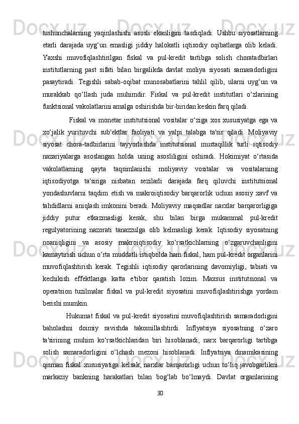 tushunchalarning   yaqinlashishi   asosli   ekanligini   tasdiqladi.   Ushbu   siyosatlarning
etarli   darajada   uyg‘un   emasligi   jiddiy   halokatli   iqtisodiy   oqibatlarga   olib   keladi.
Yaxshi   muvofiqlashtirilgan   fiskal   va   pul-kredit   tartibga   solish   choratadbirlari
institutlarning   past   sifati   bilan   birgalikda   davlat   moliya   siyosati   samaradorligini
pasaytiradi.   Tegishli   sabab-oqibat   munosabatlarini   tahlil   qilib,   ularni   uyg‘un   va
murakkab   qo‘llash   juda   muhimdir.   Fiskal   va   pul-kredit   institutlari   o‘zlarining
funktsional vakolatlarini amalga oshirishda bir-biridan keskin farq qiladi. 
                    Fiskal   va   monetar   institutsional   vositalar   o‘ziga   xos   xususiyatga   ega   va
xo‘jalik   yurituvchi   sub'ektlar   faoliyati   va   yalpi   talabga   ta'sir   qiladi.   Moliyaviy
siyosat   chora-tadbirlarini   tayyorlashda   institutsional   mustaqillik   turli   iqtisodiy
nazariyalarga   asoslangan   holda   uning   asosliligini   oshiradi.   Hokimiyat   o‘rtasida
vakolatlarning   qayta   taqsimlanishi   moliyaviy   vositalar   va   vositalarning
iqtisodiyotga   ta'siriga   nisbatan   sezilarli   darajada   farq   qiluvchi   institutsional
yondashuvlarni   taqdim   etish   va   makroiqtisodiy   barqarorlik   uchun   asosiy   xavf   va
tahdidlarni   aniqlash   imkonini   beradi.   Moliyaviy   maqsadlar   narxlar   barqarorligiga
jiddiy   putur   etkazmasligi   kerak,   shu   bilan   birga   mukammal   pul-kredit
regulyatorining   nazorati   tanazzulga   olib   kelmasligi   kerak.   Iqtisodiy   siyosatning
noaniqligini   va   asosiy   makroiqtisodiy   ko‘rsatkichlarning   o‘zgaruvchanligini
kamaytirish uchun o‘rta muddatli istiqbolda ham fiskal,   ham pul-kredit organlarini
muvofiqlashtirish   kerak.   Tegishli   iqtisodiy   qarorlarining   davomiyligi,   tabiati   va
kechikish   effektlariga   katta   e'tibor   qaratish   lozim.   Maxsus   institutsional   va
operatsion   tuzilmalar   fiskal   va   pul-kredit   siyosatini   muvofiqlashtirishga   yordam
berishi mumkin. 
                   Hukumat fiskal  va pul-kredit  siyosatini  muvofiqlashtirish samaradorligini
baholashni   doimiy   ravishda   takomillashtirdi.   Inflyatsiya   siyosatning   o‘zaro
ta'sirining   muhim   ko‘rsatkichlaridan   biri   hisoblanadi;   narx   barqarorligi   tartibga
solish   samaradorligini   o‘lchash   mezoni   hisoblanadi.   Inflyatsiya   dinamikasining
qisman   fiskal   xususiyatiga   kelsak,   narxlar   barqarorligi   uchun   to‘liq   javobgarlikni
markaziy   bankning   harakatlari   bilan   bog‘lab   bo‘lmaydi.   Davlat   organlarining
30  
  