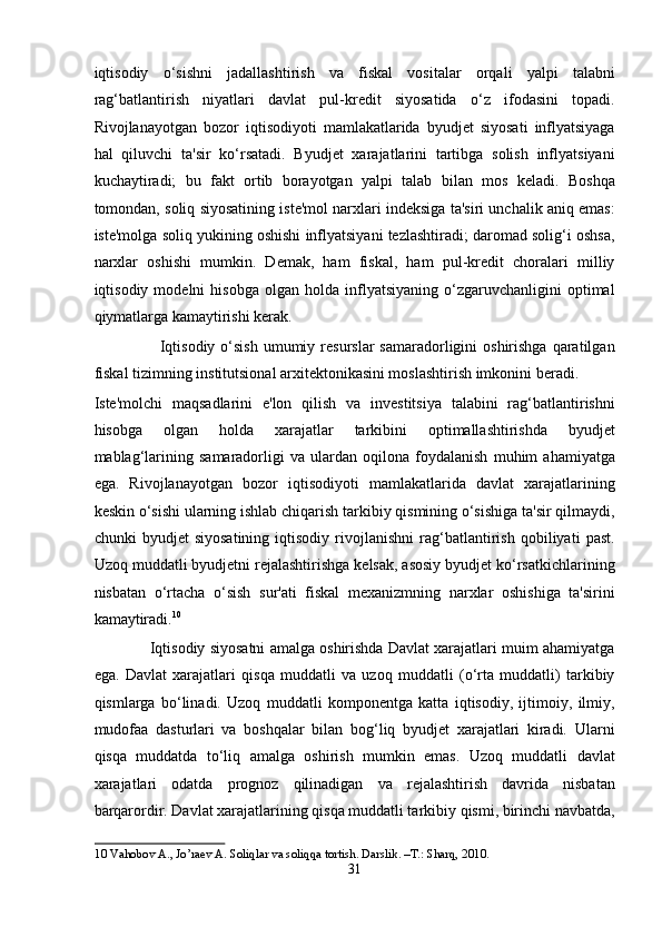 iqtisodiy   o‘sishni   jadallashtirish   va   fiskal   vositalar   orqali   yalpi   talabni
rag‘batlantirish   niyatlari   davlat   pul-kredit   siyosatida   o‘z   ifodasini   topadi.
Rivojlanayotgan   bozor   iqtisodiyoti   mamlakatlarida   byudjet   siyosati   inflyatsiyaga
hal   qiluvchi   ta'sir   ko‘rsatadi.   Byudjet   xarajatlarini   tartibga   solish   inflyatsiyani
kuchaytiradi;   bu   fakt   ortib   borayotgan   yalpi   talab   bilan   mos   keladi.   Boshqa
tomondan, soliq siyosatining iste'mol narxlari indeksiga ta'siri unchalik aniq emas:
iste'molga soliq yukining oshishi inflyatsiyani tezlashtiradi; daromad solig‘i oshsa,
narxlar   oshishi   mumkin.   Demak,   ham   fiskal,   ham   pul-kredit   choralari   milliy
iqtisodiy  modelni   hisobga   olgan   holda   inflyatsiyaning   o‘zgaruvchanligini   optimal
qiymatlarga kamaytirishi kerak. 
                        Iqtisodiy  o‘sish  umumiy resurslar   samaradorligini  oshirishga  qaratilgan
fiskal tizimning institutsional arxitektonikasini moslashtirish imkonini beradi. 
Iste'molchi   maqsadlarini   e'lon   qilish   va   investitsiya   talabini   rag‘batlantirishni
hisobga   olgan   holda   xarajatlar   tarkibini   optimallashtirishda   byudjet
mablag‘larining   samaradorligi   va   ulardan   oqilona   foydalanish   muhim   ahamiyatga
ega.   Rivojlanayotgan   bozor   iqtisodiyoti   mamlakatlarida   davlat   xarajatlarining
keskin o‘sishi ularning ishlab chiqarish tarkibiy qismining o‘sishiga ta'sir qilmaydi,
chunki   byudjet   siyosatining   iqtisodiy   rivojlanishni   rag‘batlantirish   qobiliyati   past.
Uzoq muddatli byudjetni rejalashtirishga kelsak, asosiy byudjet ko‘rsatkichlarining
nisbatan   o‘rtacha   o‘sish   sur'ati   fiskal   mexanizmning   narxlar   oshishiga   ta'sirini
kamaytiradi. 10
 
             Iqtisodiy siyosatni amalga oshirishda Davlat xarajatlari muim ahamiyatga
ega.   Davlat   xarajatlari   qisqa   muddatli   va   uzoq   muddatli   (o‘rta   muddatli)   tarkibiy
qismlarga   bo‘linadi.   Uzoq   muddatli   komponentga   katta   iqtisodiy,   ijtimoiy,   ilmiy,
mudofaa   dasturlari   va   boshqalar   bilan   bog‘liq   byudjet   xarajatlari   kiradi.   Ularni
qisqa   muddatda   to‘liq   amalga   oshirish   mumkin   emas.   Uzoq   muddatli   davlat
xarajatlari   odatda   prognoz   qilinadigan   va   rejalashtirish   davrida   nisbatan
barqarordir. Davlat xarajatlarining qisqa muddatli tarkibiy qismi, birinchi navbatda,
10  Vahobov A., Jo’raev A. Soliqlar va soliqqa tortish. Darslik. –T.: Sharq, 2010.  
31  
  