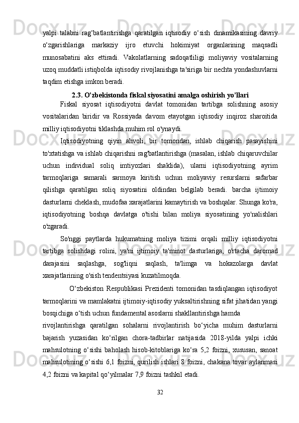 yalpi   talabni   rag‘batlantirishga   qaratilgan   iqtisodiy   o‘sish   dinamikasining   davriy
o‘zgarishlariga   markaziy   ijro   etuvchi   hokimiyat   organlarining   maqsadli
munosabatini   aks   ettiradi.   Vakolatlarning   sadoqatliligi   moliyaviy   vositalarning
uzoq muddatli istiqbolda iqtisodiy rivojlanishga ta'siriga bir nechta yondashuvlarni
taqdim etishga imkon beradi. 
2.3. O’zbekistonda fiskal siyosatini amalga oshirish yo’llari 
Fiskal   siyosat   iqtisodiyotni   davlat   tomonidan   tartibga   solishning   asosiy
vositalaridan   biridir   va   Rossiyada   davom   etayotgan   iqtisodiy   inqiroz   sharoitida
milliy iqtisodiyotni tiklashda muhim rol o'ynaydi. 
Iqtisodiyotning   qiyin   ahvoli,   bir   tomondan,   ishlab   chiqarish   pasayishini
to'xtatishga va ishlab chiqarishni rag'batlantirishga (masalan, ishlab chiqaruvchilar
uchun   individual   soliq   imtiyozlari   shaklida),   ularni   iqtisodiyotning   ayrim
tarmoqlariga   samarali   sarmoya   kiritish   uchun   moliyaviy   resurslarni   safarbar
qilishga   qaratilgan   soliq   siyosatini   oldindan   belgilab   beradi.   barcha   ijtimoiy
dasturlarni cheklash, mudofaa xarajatlarini kamaytirish va boshqalar. Shunga ko'ra,
iqtisodiyotning   boshqa   davlatga   o'tishi   bilan   moliya   siyosatining   yo'nalishlari
o'zgaradi. 
So'nggi   paytlarda   hukumatning   moliya   tizimi   orqali   milliy   iqtisodiyotni
tartibga   solishdagi   rolini,   ya'ni   ijtimoiy   ta'minot   dasturlariga,   o'rtacha   daromad
darajasini   saqlashga,   sog'liqni   saqlash,   ta'limga   va   hokazolarga   davlat
xarajatlarining o'sish tendentsiyasi kuzatilmoqda. 
                    O‘zbekiston   Respublikasi   Prezidenti   tomonidan   tasdiqlangan   iqtisodiyot
tarmoqlarini va mamlakatni ijtimoiy-iqtisodiy yuksaltirishning sifat jihatidan yangi
bosqichiga o‘tish uchun fundamental asoslarni shakllantirishga hamda 
rivojlantirishga   qaratilgan   sohalarni   rivojlantirish   bo‘yicha   muhim   dasturlarni
bajarish   yuzasidan   ko‘rilgan   chora-tadbirlar   natijasida   2018-yilda   yalpi   ichki
mahsulotning   o‘sishi   baholash   hisob-kitoblariga   ko‘ra   5,2   foizni,   xususan,   sanoat
mahsulotining o‘sishi 6,1 foizni, qurilish ishlari 8 foizni, chakana tovar aylanmasi
4,2 foizni va kapital qo‘yilmalar 7,9 foizni tashkil etadi. 
32  
  