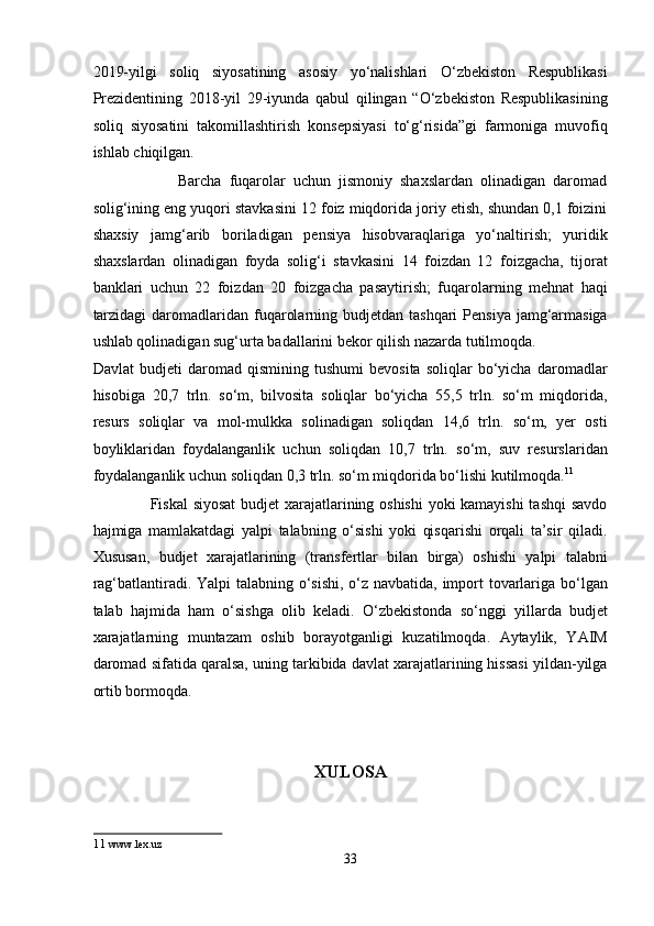 2019-yilgi   soliq   siyosatining   asosiy   yo‘nalishlari   O‘zbekiston   Respublikasi
Prezidentining   2018-yil   29-iyunda   qabul   qilingan   “O‘zbekiston   Respublikasining
soliq   siyosatini   takomillashtirish   konsepsiyasi   to‘g‘risida”gi   farmoniga   muvofiq
ishlab chiqilgan. 
                      Barcha   fuqarolar   uchun   jismoniy   shaxslardan   olinadigan   daromad
solig‘ining eng yuqori stavkasini 12 foiz miqdorida joriy etish, shundan 0,1 foizini
shaxsiy   jamg‘arib   boriladigan   pensiya   hisobvaraqlariga   yo‘naltirish;   yuridik
shaxslardan   olinadigan   foyda   solig‘i   stavkasini   14   foizdan   12   foizgacha,   tijorat
banklari   uchun   22   foizdan   20   foizgacha   pasaytirish;   fuqarolarning   mehnat   haqi
tarzidagi  daromadlaridan fuqarolarning budjetdan tashqari  Pensiya jamg‘armasiga
ushlab qolinadigan sug‘urta badallarini bekor qilish nazarda tutilmoqda. 
Davlat   budjeti   daromad   qismining   tushumi   bevosita   soliqlar   bo‘yicha   daromadlar
hisobiga   20,7   trln.   so‘m,   bilvosita   soliqlar   bo‘yicha   55,5   trln.   so‘m   miqdorida,
resurs   soliqlar   va   mol-mulkka   solinadigan   soliqdan   14,6   trln.   so‘m,   yer   osti
boyliklaridan   foydalanganlik   uchun   soliqdan   10,7   trln.   so‘m,   suv   resurslaridan
foydalanganlik uchun soliqdan 0,3 trln. so‘m miqdorida bo‘lishi kutilmoqda. 11
 
                     Fiskal  siyosat  budjet xarajatlarining oshishi  yoki kamayishi tashqi savdo
hajmiga   mamlakatdagi   yalpi   talabning   o‘sishi   yoki   qisqarishi   orqali   ta’sir   qiladi.
Xususan,   budjet   xarajatlarining   (transfertlar   bilan   birga)   oshishi   yalpi   talabni
rag‘batlantiradi. Yalpi talabning o‘sishi, o‘z navbatida, import tovarlariga bo‘lgan
talab   hajmida   ham   o‘sishga   olib   keladi.   O‘zbekistonda   so‘nggi   yillarda   budjet
xarajatlarning   muntazam   oshib   borayotganligi   kuzatilmoqda.   Aytaylik,   YAIM
daromad sifatida qaralsa, uning tarkibida davlat xarajatlarining hissasi yildan-yilga
ortib bormoqda. 
 
 
XULOSA
11   www.lex.uz 
33  
  