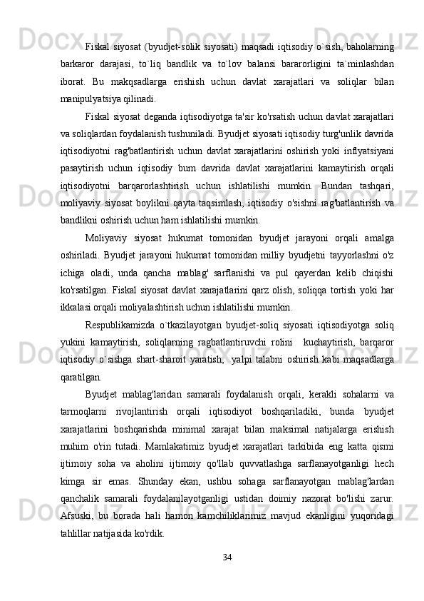 Fiskal   siyosat  (byudjet-solik  siyosati)  maqsadi  iqtisodiy  o`sish,  baholarning
barkaror   darajasi,   to`liq   bandlik   va   to`lov   balansi   bararorligini   ta`minlashdan
iborat.   Bu   makqsadlarga   erishish   uchun   davlat   xarajatlari   va   soliqlar   bilan
manipulyatsiya qilinadi. 
Fiskal siyosat deganda iqtisodiyotga ta'sir ko'rsatish uchun davlat xarajatlari
va soliqlardan foydalanish tushuniladi. Byudjet siyosati iqtisodiy turg'unlik davrida
iqtisodiyotni   rag'batlantirish   uchun   davlat   xarajatlarini   oshirish   yoki   inflyatsiyani
pasaytirish   uchun   iqtisodiy   bum   davrida   davlat   xarajatlarini   kamaytirish   orqali
iqtisodiyotni   barqarorlashtirish   uchun   ishlatilishi   mumkin.   Bundan   tashqari,
moliyaviy   siyosat   boylikni   qayta   taqsimlash,   iqtisodiy   o'sishni   rag'batlantirish   va
bandlikni oshirish uchun ham ishlatilishi mumkin. 
Moliyaviy   siyosat   hukumat   tomonidan   byudjet   jarayoni   orqali   amalga
oshiriladi.   Byudjet   jarayoni   hukumat   tomonidan   milliy   byudjetni   tayyorlashni   o'z
ichiga   oladi,   unda   qancha   mablag'   sarflanishi   va   pul   qayerdan   kelib   chiqishi
ko'rsatilgan.   Fiskal   siyosat   davlat   xarajatlarini   qarz   olish,   soliqqa   tortish   yoki   har
ikkalasi orqali moliyalashtirish uchun ishlatilishi mumkin. 
Respublikamizda   o`tkazilayotgan   byudjet-soliq   siyosati   iqtisodiyotga   soliq
yukini   kamaytirish,   soliqlarning   ragbatlantiruvchi   rolini     kuchaytirish,   barqaror
iqtisodiy   o`sishga   shart-sharoit   yaratish,     yalpi   talabni   oshirish   kabi   maqsadlarga
qaratilgan. 
Byudjet   mablag'laridan   samarali   foydalanish   orqali,   kerakli   sohalarni   va
tarmoqlarni   rivojlantirish   orqali   iqtisodiyot   boshqariladiki,   bunda   byudjet
xarajatlarini   boshqarishda   minimal   xarajat   bilan   maksimal   natijalarga   erishish
muhim   o'rin   tutadi.   Mamlakatimiz   byudjet   xarajatlari   tarkibida   eng   katta   qismi
ijtimoiy   soha   va   aholini   ijtimoiy   qo'llab   quvvatlashga   sarflanayotganligi   hech
kimga   sir   emas.   Shunday   ekan,   ushbu   sohaga   sarflanayotgan   mablag'lardan
qanchalik   samarali   foydalanilayotganligi   ustidan   doimiy   nazorat   bo'lishi   zarur.
Afsuski,   bu   borada   hali   hamon   kamchiliklarimiz   mavjud   ekanligini   yuqoridagi
tahlillar natijasida ko'rdik. 
34  
  