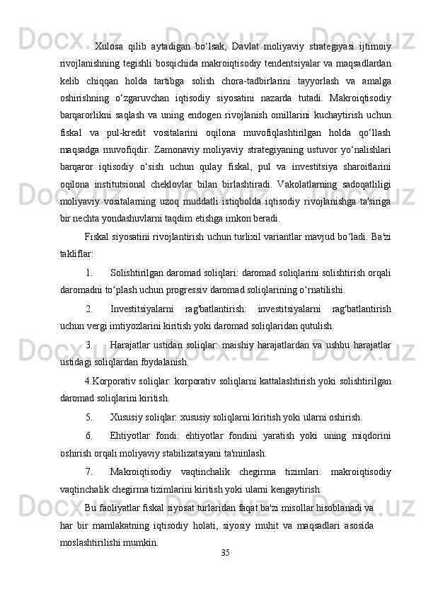         Xulosa   qilib   aytadigan   bo‘lsak,   Davlat   moliyaviy   strategiyasi   ijtimoiy
rivojlanishning tegishli bosqichida makroiqtisodiy tendentsiyalar va maqsadlardan
kelib   chiqqan   holda   tartibga   solish   chora-tadbirlarini   tayyorlash   va   amalga
oshirishning   o‘zgaruvchan   iqtisodiy   siyosatini   nazarda   tutadi.   Makroiqtisodiy
barqarorlikni   saqlash   va   uning   endogen   rivojlanish   omillarini   kuchaytirish   uchun
fiskal   va   pul-kredit   vositalarini   oqilona   muvofiqlashtirilgan   holda   qo‘llash
maqsadga   muvofiqdir.   Zamonaviy   moliyaviy   strategiyaning   ustuvor   yo‘nalishlari
barqaror   iqtisodiy   o‘sish   uchun   qulay   fiskal,   pul   va   investitsiya   sharoitlarini
oqilona   institutsional   cheklovlar   bilan   birlashtiradi.   Vakolatlarning   sadoqatliligi
moliyaviy   vositalarning   uzoq   muddatli   istiqbolda   iqtisodiy   rivojlanishga   ta'siriga
bir nechta yondashuvlarni taqdim etishga imkon beradi. 
Fiskal siyosatini rivojlantirish uchun turlixil variantlar mavjud bo ladi. ʻ Ba'zi
takliflar: 
1. Solishtirilgan daromad soliqlari: daromad soliqlarini solishtirish orqali
daromadni to plash uchun progressiv daromad soliqlarining o rnatilishi. 	
ʻ ʻ
2. Investitsiyalarni   rag'batlantirish:   investitsiyalarni   rag'batlantirish
uchun vergi imtiyozlarini kiritish yoki daromad soliqlaridan qutulish. 
3. Harajatlar   ustidan   soliqlar:   maishiy   harajatlardan   va   ushbu   harajatlar
ustidagi soliqlardan foydalanish. 
4.Korporativ soliqlar: korporativ soliqlarni kattalashtirish yoki solishtirilgan
daromad soliqlarini kiritish. 
5. Xususiy soliqlar: xususiy soliqlarni kiritish yoki ularni oshirish. 
6. Ehtiyotlar   fondi:   ehtiyotlar   fondini   yaratish   yoki   uning   miqdorini
oshirish orqali moliyaviy stabilizatsiyani ta'minlash. 
7. Makroiqtisodiy   vaqtinchalik   chegirma   tizimlari:   makroiqtisodiy
vaqtinchalik chegirma tizimlarini kiritish yoki ularni kengaytirish. 
Bu faoliyatlar fiskal siyosat turlaridan faqat ba'zi misollar hisoblanadi va
har   bir   mamlakatning   iqtisodiy   holati,   siyosiy   muhit   va   maqsadlari   asosida
moslashtirilishi mumkin. 
35  
  