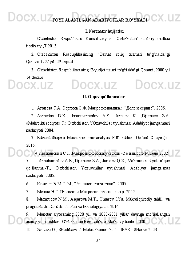 FOYDALANILGAN ADABIYOTLAR RO’YXATI 
I. Normativ hujjatlar 
1. O'zbekiston   Respublikasi   Konstitutsiyasi   "O'zbekiston"   nashriyotmatbaa
ijodiy uyi,T 2013. 
2. O’zbekiston   Resbuplikasining   “Davlat   soliq   xizmati   to’g’risida”gi
Qonuni.1997 yil, 29 avgust. 
3. O'zbekiston Respublikasining "Byudjet tizimi to'g'risida"gi Qonuni, 2000 yil
14 dekabr. 
 
II. O’quv qo’llanmalar 
1. Aгопова T.A. Сергина С.Ф. Макроекономика.:  “Дело и сервис”, 2005.  
2. Axmedov   D.K.,   Ishmuxamedov   A.E.,   Jumaev   K.   ,Djumaev   Z.A.
«Makroiktisodiyot» T.: O`zbekiston YOzuvchilar uyushmasi Adabiyot jamgarmasi
nashriyoti 2004. 
3. Edward Shapiro. Macroeconomic analysis. Fifth edition.  Oxford. Copyright .
2015. 
    4.Ивашовский С Н .Макроекономика:учебник -2 е изд,доп-  М Д ело 2002  
5. Ishmuhamedov A.E., Djumaev Z.A., Jumaev Q.X., Makroiqtisodiyot: o`quv
qo`llanma.-T.,   O`zbekiston   Yozuvchilar   uyushmasi   Adabiyot   jamga`rnas
nashriyoti, 2005. 
6. Koзирев В.M. ”. M., “финанси статистика”, 2005. 
7. Mенкю Н.Г. Принсипи Макроекономика.: питр. 2009. 
8. Maxmudov   N.M.,   Asqarova   M.T.,   Umarov   I.Yu.   Makroiqtisodiy   tahlil     va
prognozlash. Darslik.-T.: Fan va texnologiyalar. 2014. 
9. Monetar   siyosatning   2020   yil   va   2020-2021   yillar   davriga   mo‘ljallangan
asosiy yo‘nalishlari.  O‘zbekiston Respublikasi Markaziy banki. 2020. 
10. Saidova G., SHadibaev T. Makroekonomika T., IPAK «SHark» 2003. 
37  
  