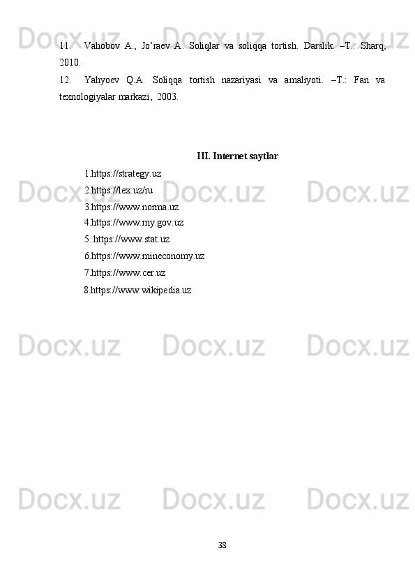 11. Vahobov   A.,   Jo’raev   A.   Soliqlar   va   soliqqa   tortish.   Darslik.   –T.:   Sharq,
2010. 
12. Yahyoev   Q.A.   Soliqqa   tortish   nazariyasi   va   amaliyoti.   –T.:   Fan   va
texnologiyalar markazi,  2003.  
   
 
III. Internet saytlar 
1.https://strategy.uz  
2.https://lex.uz/ru  
3.https://www.norma.uz  
4.https://www.my.gov.uz 
5.   https://www.stat.uz 
6.https://www.mineconomy.uz 
7.https://www.cer.uz 
           8.https://www.wikipedia.uz  
38