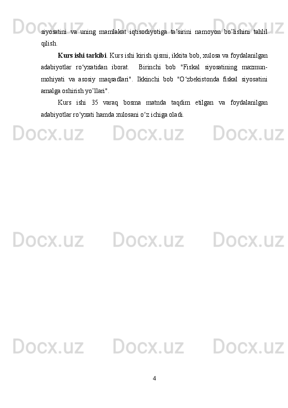 siyosatini   va   uning   mamlakat   iqtisodiyotiga   ta’sirini   namoyon   bo’lishini   tahlil
qilish. 
Kurs ishi tarkibi . Kurs ishi kirish qismi, ikkita bob, xulosa va foydalanilgan
adabiyotlar   ro yxatidan   iborat.     Birinchi   bob   "Fiskal   siyosatining   mazmun-ʻ
mohiyati   va   asosiy   maqsadlari".   Ikkinchi   bob   "O zbekistonda   fiskal   siyosatini	
ʻ
amalga oshirish yo’llari". 
Kurs   ishi   35   varaq   bosma   matnda   taqdim   etilgan   va   foydalanilgan
adabiyotlar ro yxati hamda xulosani o z ichiga oladi. 	
ʻ ʻ
 
 
 
 
 
 
 
 
 
 
 
 
 
 
 
 
 
 
4  
  