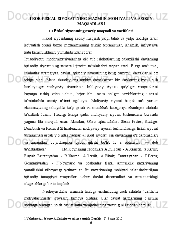 I BOB FISKAL SIYOSATINING MAZMUN-MOHIYATI VA ASOSIY
MAQSADLARI 
1.1. Fiskal siyosatning asosiy maqsadi va vazifalari  
                      Fiskal   siyosatining   asosiy   maqsadi   yalpi   talab   va   yalpi   taklifga   ta’sir
ko‘rsatish   orqali   bozor   mexanizmining   tsiklik   tebranishlar,   ishsizlik,   inflyatsiya
kabi kamchiliklarini yumshatishdan iborat. 
Iqtisodiyotni   modernizatsiyalashga   oid   tub   islohotlarning   o'tkazilishi   davlatning
iqtisodiy  siyosatining   samarali   ijrosini   ta'minlashni   taqozo   etadi.  Bizga   ma'lumki,
islohotlar   strategiyasi   davlat   iqtisodiy   siyosatining   keng   qamrovli   dastaklarini   o'z
ichiga   oladi.   Mana   shunday   eng   muhim   dastaklardan   biri   davlatning   izchil   olib
borilayotgan   moliyaviy   siyosatidir.   Moliyaviy   siyosat   qo'yilgan   maqsadlarni
hayotga   tatbiq   etish   uchun,   bajarilishi   lozim   bo'lgan   vazifalarning   ijrosini
ta'minlashda   asosiy   o'rinni   egallaydi.   Moliyaviy   siyosat   haqida   so'z   yuritar
ekanmiz,uning   nihoyatda   ko'p   qirrali   va   murakkab   kategoriya   ekanligini   alohida
ta'kidlash   lozim.   Hozirgi   kunga   qadar   moliyaviy   siyosat   tushunchasi   borasida
yagona   fikr   mavjud   emas.   Masalan,   G'arb   iqtisodchilari   Stenli   Fisher,   Rudiger
Dornbush va Richard SHmalenzilar moliyaviy siyosat tushunchasiga fiskal siyosat
tushunchasi orqali y  о  ndas hadilar. «Fiskal siy о sat  esa davlatning o'z daromadlari
va   xarajatlari   bo'yichaqaror   qabul   qilishi   bo'lib   hi   s   oblanadi»,   —   deb
ta'kidlashadi. 1
                     J.M.Keynsning  izdoshlari  AQSHdan - A.Xansen,  S.Xarris;
Buyuk   Britaniyadan   -   R.Xarrod,   A.Ilersik,   A.Pikok;   Frantsiyadan   -   F.Perru;
Germaniyadan   -   F.Neymark   va   boshqalar   fiskal   antitsiklik   nazariyaning
yaratilishini   nihoyasiga   yetkazdilar.   Bu   nazariyaning   mohiyati   balanslashtirilgan
iqtisodiy   taraqqiyot   maqsadlari   uchun   davlat   daromadlari   va   xarajatlaridagi
o'zgarishlarga borib taqaladi. 
                    Neokeynschilar   samarali   talabga   erishishning   usuli   sifatida   “defitsitli
moliyalashtirish”   g'oyasini   himoya   qildilar.   Ular   davlat   qarzlarining   o'sishini
inobatga olmagan holda davlat katta xarajatlarining zarurligini isbotlab berdilar.  
 
1  Vahobov A., Jo’raev A. Soliqlar va soliqqa tortish. Darslik. –T.: Sharq 2010.  
6