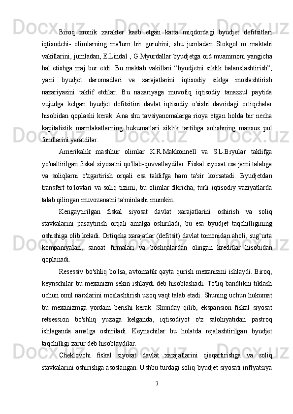 Biroq   xronik   xarakter   kasb   etgan   katta   miqdordagi   byudjet   defitsitlari
iqtisodchi-   olimlarning   ma'lum   bir   guruhini,   shu   jumladan   Stokgol   m   maktabi
vakillarini, jumladan, E.Lindal , G.Myurdallar byudjetga oid muammoni yangicha
hal   etishga   maj   bur   etdi.   Bu   maktab   vakillari   “byudjetni   siklik   balanslashtirish”,
ya'ni   byudjet   daromadlari   va   xarajatlarini   iqtisodiy   siklga   moslashtirish
nazariyasini   taklif   etdilar.   Bu   nazariyaga   muvofiq   iqtisodiy   tanazzul   paytida
vujudga   kelgan   byudjet   defitsitini   davlat   iqtisodiy   o'sishi   davridagi   ortiqchalar
hisobidan   qoplashi   kerak.   Ana   shu   tavsiyanomalarga   rioya   etgan   holda   bir   necha
kapitalistik   mamlakatlarning   hukumatlari   siklik   tartibga   solishning   maxsus   pul
fondlarini yaratdilar. 
Amerikalik   mashhur   olimlar   K.R.Makkonnell   va   S.L.Bryular   taklifga
yo'naltirilgan fiskal siyosatni qo'llab-quvvatlaydilar. Fiskal siyosat esa jami talabga
va   soliqlarni   o'zgartirish   orqali   esa   taklifga   ham   ta'sir   ko'rsatadi.   Byudjetdan
transfert   to'lovlari   va   soliq   tizimi,   bu   olimlar   fikricha,   turli   iqtisodiy   vaziyatlarda
talab qilingan muvozanatni ta'minlashi mumkin. 
Kengaytirilgan   fiskal   siyosat   davlat   xarajatlarini   oshirish   va   soliq
stavkalarini   pasaytirish   orqali   amalga   oshiriladi,   bu   esa   byudjet   taqchilligining
oshishiga olib keladi. Ortiqcha xarajatlar (defitsit) davlat tomonidan aholi, sug‘urta
kompaniyalari,   sanoat   firmalari   va   boshqalardan   olingan   kreditlar   hisobidan
qoplanadi.  
Resessiv bo'shliq bo'lsa, avtomatik qayta qurish mexanizmi ishlaydi. Biroq,
keynschilar bu mexanizm sekin ishlaydi deb hisoblashadi. To'liq bandlikni tiklash
uchun omil narxlarini moslashtirish uzoq vaqt talab etadi. Shuning uchun hukumat
bu   mexanizmga   yordam   berishi   kerak.   Shunday   qilib,   ekspansion   fiskal   siyosat
retsession   bo'shliq   yuzaga   kelganda,   iqtisodiyot   o'z   salohiyatidan   pastroq
ishlaganda   amalga   oshiriladi.   Keynschilar   bu   holatda   rejalashtirilgan   byudjet
taqchilligi zarur deb hisoblaydilar. 
Cheklovchi   fiskal   siyosat   davlat   xarajatlarini   qisqartirishga   va   soliq
stavkalarini oshirishga asoslangan. Ushbu turdagi soliq-byudjet siyosati inflyatsiya
7  
  