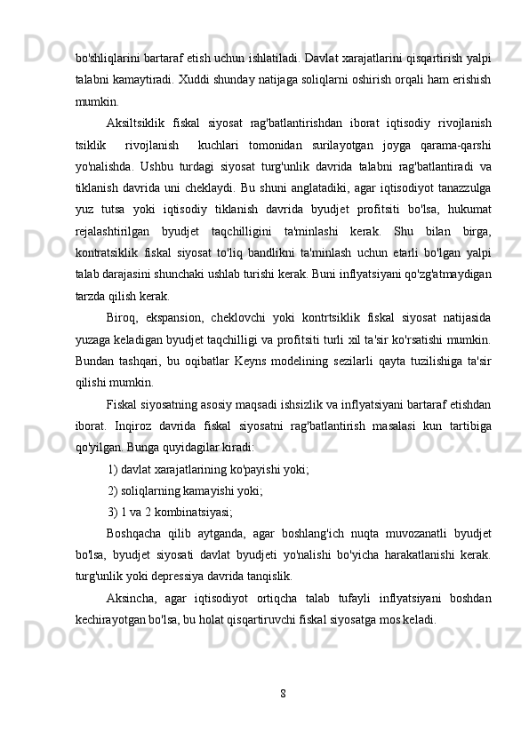 bo'shliqlarini bartaraf etish uchun ishlatiladi. Davlat xarajatlarini qisqartirish yalpi
talabni kamaytiradi. Xuddi shunday natijaga soliqlarni oshirish orqali ham erishish
mumkin. 
Aksiltsiklik   fiskal   siyosat   rag'batlantirishdan   iborat   iqtisodiy   rivojlanish
tsiklik     rivojlanish     kuchlari   tomonidan   surilayotgan   joyga   qarama-qarshi
yo'nalishda.   Ushbu   turdagi   siyosat   turg'unlik   davrida   talabni   rag'batlantiradi   va
tiklanish   davrida   uni   cheklaydi.   Bu   shuni   anglatadiki,   agar   iqtisodiyot   tanazzulga
yuz   tutsa   yoki   iqtisodiy   tiklanish   davrida   byudjet   profitsiti   bo'lsa,   hukumat
rejalashtirilgan   byudjet   taqchilligini   ta'minlashi   kerak.   Shu   bilan   birga,
kontratsiklik   fiskal   siyosat   to'liq   bandlikni   ta'minlash   uchun   etarli   bo'lgan   yalpi
talab darajasini shunchaki ushlab turishi kerak. Buni inflyatsiyani qo'zg'atmaydigan
tarzda qilish kerak. 
Biroq,   ekspansion,   cheklovchi   yoki   kontrtsiklik   fiskal   siyosat   natijasida
yuzaga keladigan byudjet taqchilligi va profitsiti turli xil ta'sir ko'rsatishi mumkin.
Bundan   tashqari,   bu   oqibatlar   Keyns   modelining   sezilarli   qayta   tuzilishiga   ta'sir
qilishi mumkin. 
Fiskal siyosatning asosiy maqsadi ishsizlik va inflyatsiyani bartaraf etishdan
iborat.   Inqiroz   davrida   fiskal   siyosatni   rag'batlantirish   masalasi   kun   tartibiga
qo'yilgan. Bunga quyidagilar kiradi: 
1) davlat xarajatlarining ko'payishi yoki; 
2) soliqlarning kamayishi yoki;  
3) 1 va 2 kombinatsiyasi; 
Boshqacha   qilib   aytganda,   agar   boshlang'ich   nuqta   muvozanatli   byudjet
bo'lsa,   byudjet   siyosati   davlat   byudjeti   yo'nalishi   bo'yicha   harakatlanishi   kerak.
turg'unlik yoki depressiya davrida tanqislik. 
Aksincha,   agar   iqtisodiyot   ortiqcha   talab   tufayli   inflyatsiyani   boshdan
kechirayotgan bo'lsa, bu holat qisqartiruvchi fiskal siyosatga mos keladi. 
8  
  