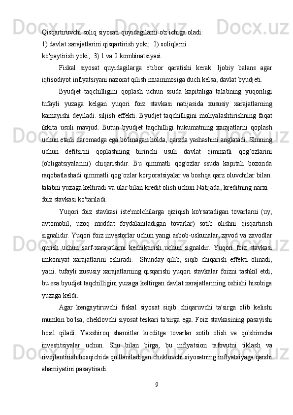 Qisqartiruvchi soliq siyosati quyidagilarni o'z ichiga oladi:
1) davlat xarajatlarini qisqartirish yoki;  2) soliqlarni 
ko'paytirish yoki;  3) 1 va 2 kombinatsiyasi. 
Fiskal   siyosat   quyidagilarga   e'tibor   qaratishi   kerak.   Ijobiy   balans   agar
iqtisodiyot inflyatsiyani nazorat qilish muammosiga duch kelsa, davlat byudjeti. 
Byudjet   taqchilligini   qoplash   uchun   ssuda   kapitaliga   talabning   yuqoriligi
tufayli   yuzaga   kelgan   yuqori   foiz   stavkasi   natijasida   xususiy   xarajatlarning
kamayishi  deyiladi. siljish  effekti. Byudjet  taqchilligini  moliyalashtirishning faqat
ikkita   usuli   mavjud.   Butun   byudjet   taqchilligi   hukumatning   xarajatlarni   qoplash
uchun etarli daromadga ega bo'lmagan holda, qarzda yashashini anglatadi. Shuning
uchun   defitsitni   qoplashning   birinchi   usuli   davlat   qimmatli   qog’ozlarini
(obligatsiyalarini)   chiqarishdir.   Bu   qimmatli   qog'ozlar   ssuda   kapitali   bozorida
raqobatlashadi qimmatli qog`ozlar korporatsiyalar va boshqa qarz oluvchilar bilan.
talabni yuzaga   keltiradi va ular bilan kredit olish uchun Natijada, kreditning narxi -
foiz stavkasi ko'tariladi. 
Yuqori   foiz   stavkasi   iste'molchilarga   qiziqish   ko'rsatadigan   tovarlarni   (uy,
avtomobil,   uzoq   muddat   foydalaniladigan   tovarlar)   sotib   olishni   qisqartirish
signalidir. Yuqori foiz investorlar uchun yangi asbob-uskunalar, zavod va zavodlar
qurish   uchun   sarf-xarajatlarni   kechiktirish   uchun   signaldir.   Yuqori   foiz   stavkasi
imkoniyat   xarajatlarini   oshiradi.     Shunday   qilib,   siqib   chiqarish   effekti   olinadi,
ya'ni.   tufayli   xususiy   xarajatlarning  qisqarishi   yuqori   stavkalar   foizni   tashkil   etdi,
bu esa byudjet taqchilligini yuzaga keltirgan davlat xarajatlarining oshishi hisobiga
yuzaga keldi. 
Agar   kengaytiruvchi   fiskal   siyosat   siqib   chiqaruvchi   ta'sirga   olib   kelishi
mumkin bo'lsa, cheklovchi siyosat teskari ta'sirga ega. Foiz stavkasining pasayishi
hosil   qiladi.   Yaxshiroq   sharoitlar   kreditga   tovarlar   sotib   olish   va   qo'shimcha
investitsiyalar   uchun.   Shu   bilan   birga,   bu   inflyatsion   tafovutni   tiklash   va
rivojlantirish bosqichida qo'llaniladigan cheklovchi siyosatning inflyatsiyaga qarshi
ahamiyatini pasaytiradi. 
9  
  