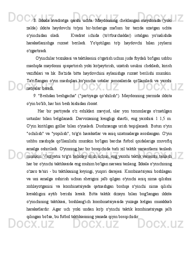 8.   Ikkala   kvadratga   qarshi   uchta.   Maydonning   cheklangan   maydonida   (yoki
zalda)   ikkita   haydovchi   to'pni   bir-birlariga   ma'lum   bir   tarzda   uzatgan   uchta
o'yinchidan   oladi.       Kvadrat   ichida   (to'rtburchaklar)   istalgan   yo'nalishda
harakatlanishga   ruxsat   beriladi.   Yo'qotilgan   to'p   haydovchi   bilan   joylarni
o'zgartiradi.
  O'yinchilar texnikasi va taktikasini o'rgatish uchun juda foydali bo'lgan ushbu
mashqda   maydonni   qisqartirish   yoki  ko'paytirish,   uzatish  usulini   cheklash,   kirish
vazifalari   va   hk.   Ba'zida   bitta   haydovchini   aylanishga   ruxsat   berilishi   mumkin.
Ta'riflangan   o'yin   mashqlari   ko'pincha   ustalar   jamoalarida   qo'llaniladi   va   yaxshi
natijalar beradi.
9.   "Beshdan   beshgacha"   ("partiyaga   qo'shilish").   Maydonning   yarmida   ikkita
o'yin bo'lib, har biri besh kishidan iborat.
    Har   bir   partiyada   o'z   eshiklari   mavjud,   ular   yon   tomonlarga   o'rnatilgan
ustunlar   bilan   belgilanadi.   Darvozaning   kengligi   shartli,   eng   yaxshisi   1   1,5   m.
O'yin   kiritilgan   gollar   bilan   o'ynaladi.   Dushmanga   urish   taqiqlanadi.   Butun   o'yin
"ochilish"   va   "yopilish",   to'g'ri   harakatlar   va   aniq   uzatmalarga   asoslangan.   O'yin
ushbu   mashqda   qo'llanilishi   mumkin   bo'lgan   barcha   futbol   qoidalariga   muvofiq
amalga oshiriladi. O'yinning har bir bosqichida turli xil taktik variantlarni tanlash
mumkin. Vaziyatni to'g'ri baholay olish uchun, eng yaxshi taktik variantni tanlash
har bir o'yinchi taktikasida eng muhim bo'lgan narsani tanlang. Ikkala o'yinchining
o'zaro ta'siri  - bu taktikaning keyingi, yuqori  darajasi. Kombinatsiyani  boshlagan
va   uni   amalga   oshirish   uchun   sherigini   jalb   qilgan   o'yinchi   aniq   nima   qilishni
xohlayotganini   va   kombinatsiyada   qatnashgan   boshqa   o'yinchi   nima   qilishi
kerakligini   aytib   berishi   kerak.   Bitta   taktik   dizayn   bilan   bog'langan   ikkita
o'yinchining   taktikasi,   boshlang'ich   kombinatsiyasida   yuzaga   kelgan   murakkab
harakatlardir.   Agar   uch   yoki   undan   ko'p   o'yinchi   taktik   kombinatsiyaga   jalb
qilingan bo'lsa, bu futbol taktikasining yanada qiyin bosqichidir.