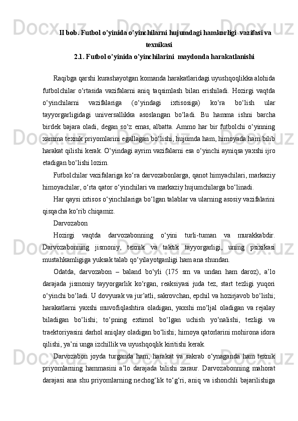 II bob. Futbol o’yinida o’yinchilarni hujumdagi hamkorligi  vazifasi va
texnikasi
2.1. Futbol o’yinida o'yinchilarini  maydonda harakatlanishi
Raqibga qarshi kurashayotgan komanda harakatlaridagi uyushqoqlikka alohida
futbolchilar   o‘rtasida   vazifalarni   aniq   taqsimlash   bilan   erishiladi.   Hozirgi   vaqtda
o‘yinchilarni   vazifalariga   (o‘yindagi   ixtisosiga)   ko‘ra   bo‘lish   ular
tayyorgarligidagi   universallikka   asoslangan   bo‘ladi.   Bu   hamma   ishni   barcha
birdek   bajara   oladi,   degan   so‘z   emas,   albatta.   Ammo   har   bir   futbolchi   o‘yinning
xamma texnik priyomlarini egallagan bo‘lishi, hujumda ham, himoyada ham bilib
harakat qilishi kerak. O‘yindagi ayrim vazifalarni esa o‘yinchi ayniqsa yaxshi ijro
etadigan bo‘lishi lozim.
Futbolchilar vazifalariga ko‘ra darvozabonlarga, qanot himyachilari, markaziy
himoyachilar, o‘rta qator o‘yinchilari va markaziy hujumchilarga bo‘linadi.
Har qaysi ixtisos o‘yinchilariga bo‘lgan talablar va ularning asosiy vazifalarini
qisqacha ko‘rib chiqamiz.
Darvozabon
Hozirgi   vaqtda   darvozabonning   o‘yini   turli-tuman   va   murakkabdir.
Darvozabonning   jismoniy,   texnik   va   taktik   tayyorgarligi,   uning   psixikasi
mustahkamligiga yuksak talab qo‘yilayotganligi ham ana shundan.
Odatda,   darvozabon   –   baland   bo‘yli   (175   sm   va   undan   ham   daroz),   a’lo
darajada   jismoniy   tayyorgarlik   ko‘rgan,   reaksiyasi   juda   tez,   start   tezligi   yuqori
o‘yinchi bo‘ladi. U dovyurak va jur’atli, sakrovchan, epchil va hozirjavob bo‘lishi;
harakatlarni   yaxshi   muvofiqlashtira   oladigan,   yaxshi   mo‘ljal   oladigan   va   rejalay
biladigan   bo‘lishi;   to‘pning   extimol   bo‘lgan   uchish   yo‘nalishi,   tezligi   va
traektoriyasini darhol aniqlay oladigan bo‘lishi; himoya qatorlarini mohirona idora
qilishi, ya’ni unga izchillik va uyushqoqlik kiritishi kerak.
Darvozabon   joyda   turganda   ham,   harakat   va   sakrab   o‘ynaganda   ham   texnik
priyomlarning   hammasini   a’lo   darajada   bilishi   zaraur.   Darvozabonning   mahorat
darajasi  ana   shu  priyomlarning  nechog‘lik  to‘g‘ri,  aniq  va   ishonchli  bajarilishiga