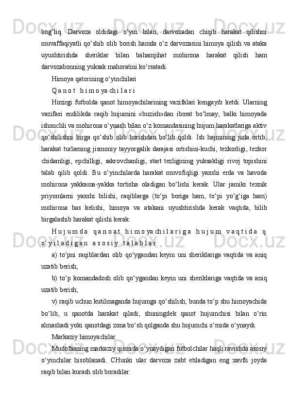 bog‘liq.   Darvoza   oldidagi   o‘yin   bilan,   darvozadan   chiqib   harakat   qilishni
muvaffaqiyatli  qo‘shib olib borish hamda o‘z darvozasini  himoya qilish va ataka
uyushtirishda   sheriklar   bilan   bahamjihat   mohirona   harakat   qilish   ham
darvozabonning yuksak mahoratini ko‘rsatadi.
Himoya qatorining o‘yinchilari
Q a n o t   h i m o ya ch i l a r i
Hozirgi  futbolda  qanot  himoyachilarining  vazifalari  kengayib   ketdi.  Ularning
vazifasi   endilikda   raqib   hujumini   «buzish»dan   iborat   bo‘lmay,   balki   himoyada
ishonchli va mohirona o‘ynash bilan o‘z komandasining hujum harakatlariga aktiv
qo‘shilishni   birga   qo‘shib   olib   borishdan   bo‘lib   qoldi.   Ish   hajmining   juda   ortib,
harakat turlarning jismoniy tayyorgalik darajasi  ortishini-kuchi, tezkorligi, tezkor
chidamligi,   epchilligi,   sakrovchanligi,   start   tezligining   yuksakligi   rivoj   topishini
talab   qilib   qoldi.   Bu   o‘yinchilarda   harakat   muvofiqligi   yaxshi   erda   va   havoda
mohirona   yakkama-yakka   tortisha   oladigan   bo‘lishi   kerak.   Ular   jamiki   texnik
priyomlarni   yaxshi   bilishi,   raqiblarga   (to‘pi   boriga   ham,   to‘pi   yo‘g‘iga   ham)
mohirona   bas   kelishi,   himoya   va   atakani   uyushtirishda   kerak   vaqtida,   bilib
birgalashib harakat qilishi kerak.
H u j u m d a   q a n o a t   h i m o ya ch i l a r i g a   h u j u m   v a q t i d a   q
o‘ y i l a d i g a n   a s o s i y   t a l a b l a r
a)   to‘pni   raqiblardan   olib   qo‘ygandan   keyin   uni   sheriklariga   vaqtida   va   aniq
uzatib berish;
b)  to‘p  komandadosh   olib  qo‘ygandan  keyin  uni  sheriklariga  vaqtida  va   aniq
uzatib berish;
v) raqib uchun kutilmaganda hujumga qo‘shilish; bunda to‘p shu himoyachida
bo‘lib,   u   qanotda   harakat   qiladi,   shuningdek   qanot   hujumchisi   bilan   o‘rin
almashadi yoki qanotdagi zona bo‘sh qolganda shu hujumchi o‘rnida o‘ynaydi.
Markaziy himoyachilar
Mudofaaning markaziy qismida o‘ynaydigan futbolchilar haqli ravishda asosiy
o‘yinchilar   hisoblanadi.   CHunki   ular   darvoza   zabt   etiladigan   eng   xavfli   joyda
raqib bilan kurash olib boradilar.