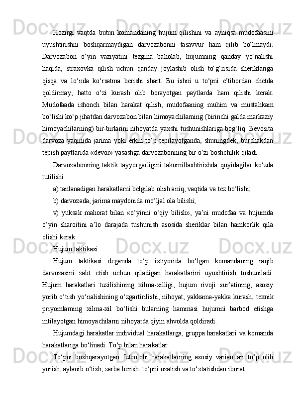 Hozirgi   vaqtda   butun   komandaning   hujum   qilishini   va   ayniqsa   mudofaasini
uyushtirishni   boshqarmaydigan   darvozabonni   tasavvur   ham   qilib   bo‘lmaydi.
Darvozabon   o‘yin   vaziyatini   tezgina   baholab,   hujumning   qanday   yo‘nalishi
haqida,   straxovka   qilish   uchun   qanday   joylashib   olish   to‘g‘risida   sheriklariga
qisqa   va   lo‘nda   ko‘rsatma   berishi   shart.   Bu   ishni   u   to‘pni   e’tibordan   chetda
qoldirmay,   hatto   o‘zi   kurash   olib   borayotgan   paytlarda   ham   qilishi   kerak.
Mudofaada   ishonch   bilan   harakat   qilish,   mudofaaning   muhim   va   mustahkam
bo‘lishi ko‘p jihatdan darvozabon bilan himoyachilarning (birinchi galda markaziy
himoyachilarning) bir-birlarini nihoyatda yaxshi tushunishlariga bog‘liq. Bevosita
darvoza   yaqinida   jarima   yoki   erkin   to‘p   tepilayotganda,   shuningdek,   burchakdan
tepish paytlarida «devor» yasashga darvozabonning bir o‘zi boshchilik qiladi.
Darvozabonning   taktik   tayyorgarligini   takomillashtirishda   quyidagilar   ko‘zda
tutilishi
a) tanlanadigan harakatlarni belgilab olish aniq, vaqtida va tez bo‘lishi;
b) darvozada, jarima maydonida mo‘ljal ola bilishi;
v)   yuksak   mahorat   bilan   «o‘yinni   o‘qiy   bilish»,   ya’ni   mudofaa   va   hujumda
o‘yin   sharoitini   a’lo   darajada   tushunish   asosida   sheriklar   bilan   hamkorlik   qila
olishi kerak.
Hujum taktikasi
Hujum   taktikasi   deganda   to‘p   ixtiyorida   bo‘lgan   komandaning   raqib
darvozasini   zabt   etish   uchun   qiladigan   harakatlarini   uyushtirish   tushuniladi.
Hujum   harakatlari   tuzilishining   xilma-xilligi,   hujum   rivoji   sur’atining,   asosiy
yorib o‘tish yo‘nalishining o‘zgartirilishi, nihoyat, yakkama-yakka kurash, texnik
priyomlarning   xilma-xil   bo‘lishi   bularning   hammasi   hujumni   barbod   etishga
intilayotgan himoyachilarni nihoyatda qiyin ahvolda qoldiradi.
Hujumdagi harakatlar individual harakatlarga, gruppa harakatlari va komanda
harakatlariga bo‘linadi.   To‘p bilan harakatlar
To‘pni   boshqarayotgan   futbolchi   harakatlarning   asosiy   variantlari   to‘p   olib
yurish, aylanib o‘tish, zarba berish, to‘pni uzatish va to‘xtatishdan iborat. 