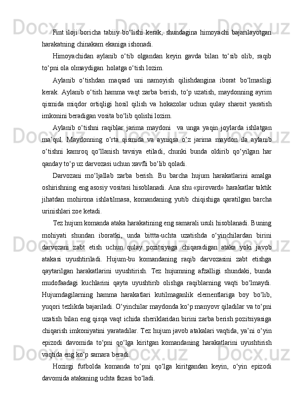 Fint   iloji   boricha   tabiiy   bo‘lishi   kerak,   shundagina   himoyachi   bajarilayotgan
harakatning chinakam ekaniga ishonadi.
Himoyachidan   aylanib   o‘tib   olgandan   keyin   gavda   bilan   to‘sib   olib,   raqib
to‘pni ola olmaydigan  holatga o‘tish lozim.
Aylanib   o‘tishdan   maqsad   uni   namoyish   qilishdangina   iborat   bo‘lmasligi
kerak.   Aylanib   o‘tish   hamma   vaqt   zarba   berish,   to‘p   uzatish,   maydonning   ayrim
qismida   miqdor   ortiqligi   hosil   qilish   va   hokazolar   uchun   qulay   sharoit   yaratish
imkonini beradigan vosita bo‘lib qolishi lozim.
Aylanib   o‘tishni   raqiblar   jarima   maydoni     va   unga   yaqin   joylarda   ishlatgan
ma’qul.   Maydonning   o‘rta   qismida   va   ayniqsa   o‘z   jarima   maydon   ila   aylanib
o‘tishni   kamroq   qo‘llanish   tavsiya   etiladi,   chunki   bunda   oldirib   qo‘yilgan   har
qanday to‘p uz darvozasi uchun xavfli bo‘lib qoladi.
Darvozani   mo‘ljallab   zarba   berish.   Bu   barcha   hujum   harakatlarini   amalga
oshirishning eng asosiy vositasi hisoblanadi. Ana shu «pirovard» harakatlar taktik
jihatdan   mohirona   ishlatilmasa,   komandaning   yutib   chiqishiga   qaratilgan   barcha
urinishlari zoe ketadi.
Tez hujum komanda ataka harakatining eng samarali usuli hisoblanadi. Buning
mohiyati   shundan   iboratki,   unda   bittta-uchta   uzatishda   o‘yinchilardan   birini
darvozani   zabt   etish   uchun   qulay   pozitsiyaga   chiqaradigan   ataka   yoki   javob
atakasi   uyushtiriladi.   Hujum-bu   komandaning   raqib   darvozasini   zabt   etishga
qaytarilgan   harakatlarini   uyushtirish.   Tez   hujumning   afzalligi   shundaki,   bunda
mudofaadagi   kuchlarini   qayta   uyushtirib   olishga   raqiblarning   vaqti   bo‘lmaydi.
Hujumdagilarning   hamma   harakatlari   kutilmaganlik   elementlariga   boy   bo‘lib,
yuqori tezlikda bajariladi. O‘yinchilar maydonda ko‘p manyovr qiladilar va to‘pni
uzatish bilan eng qisqa vaqt  ichida sheriklaridan birini zarba berish pozitsiyasiga
chiqarish imkoniyatini yaratadilar. Tez hujum javob atakalari vaqtida, ya’ni o‘yin
epizodi   davomida   to‘pni   qo‘lga   kiritgan   komandaning   harakatlarini   uyushtirish
vaqtida eng ko‘p samara beradi. 
Hozirgi   futbolda   komanda   to‘pni   qo‘lga   kiritgandan   keyin,   o‘yin   epizodi
davomida atakaning uchta fazasi bo‘ladi.