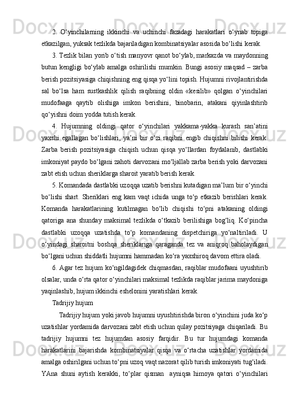 2.   O‘yinchilarning   ikkinchi   va   uchinchi   fazadagi   harakatlari   o‘ynab   topiga
etkazilgan, yuksak tezlikda bajariladigan kombinatsiyalar asosida bo‘lishi kerak.
3. Tezlik bilan yorib o‘tish manyovr qanot bo‘ylab, markazda va maydonning
butun kengligi bo‘ylab amalga oshirilishi  mumkin. Bungi asosiy maqsad – zarba
berish pozitsiyasiga chiqishning eng qisqa yo‘lini topish. Hujumni rivojlantirishda
sal   bo‘lsa   ham   sustkashlik   qilish   raqibning   oldin   «kesilib»   qolgan   o‘yinchilari
mudofaaga   qaytib   olishiga   imkon   berishini,   binobarin,   atakani   qiyinlashtirib
qo‘yishni doim yodda tutish kerak.
4.   Hujumning   oldingi   qator   o‘yinchilari   yakkama-yakka   kurash   san’atini
yaxshi   egallagan   bo‘lishlari,   ya’ni   bir   o‘zi   raqibni   engib   chiqishni   bilishi   kerak.
Zarba   berish   pozitsiyasiga   chiqish   uchun   qisqa   yo‘llardan   foydalanib,   dastlabki
imkoniyat paydo bo‘lgani zahoti darvozani mo‘ljallab zarba berish yoki darvozani
zabt etish uchun sheriklarga sharoit yaratib berish kerak.
5. Komandada dastlabki uzoqqa uzatib berishni kutadigan ma’lum bir o‘yinchi
bo‘lishi   shart.   Sheriklari   eng   kam   vaqt   ichida   unga   to‘p   etkazib  berishlari   kerak.
Komanda   harakatlarining   kutilmagan   bo‘lib   chiqishi   to‘pni   atakaning   oldingi
qatoriga   ana   shunday   maksimal   tezlikda   o‘tkazib   berilishiga   bog‘liq.   Ko‘pincha
dastlabki   uzoqqa   uzatishda   to‘p   komandaning   dispetchiriga   yo‘naltiriladi.   U
o‘yindagi   sharoitni   boshqa   sheriklariga   qaraganda   tez   va   aniqroq   baholaydigan
bo‘lgani uchun shiddatli hujumni hammadan ko‘ra yaxshiroq davom ettira oladi.
6. Agar tez hujum ko‘ngildagidek chiqmasdan, raqiblar mudofaani uyushtirib
olsalar, unda o‘rta qator o‘yinchilari maksimal tezlikda raqiblar jarima maydoniga
yaqinlashib, hujum ikkinchi eshelonini yaratishlari kerak.
Tadrijiy hujum
Tadrijiy hujum yoki javob hujumni uyushtirishda biron o‘yinchini juda ko‘p
uzatishlar yordamida darvozani zabt etish uchun qulay pozitsiyaga chiqariladi. Bu
tadrijiy   hujumni   tez   hujumdan   asosiy   farqidir.   Bu   tur   hujumdagi   komanda
harakatlarini   bajarishda   kombinatsiyalar   qisqa   va   o‘rtacha   uzatishlar   yordamida
amalga oshirilgani uchun to‘pni uzoq vaqt nazorat qilib turish imkoniyati tug‘iladi.
YAna   shuni   aytish   kerakki,   to‘plar   qisman     ayniqsa   himoya   qatori   o‘yinchilari