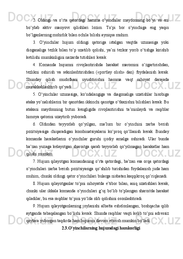 2.   Oldingi   va   o‘rta   qatordagi   hamma   o‘yinchilar   maydonning   bo‘yi   va   eni
bo‘ylab   aktiv   manyovr   qilishlari   lozim.   To‘pi   bor   o‘yinchiga   eng   yaqin
bo‘lganlarning mohirlik bilan ochila bilishi ayniqsa muhim.
3.   O‘yinchilar   hujum   oldingi   qatoriga   istalgan   vaqtda   uzunasiga   yoki
dioganaliga   tezlik   bilan   to‘p   uzatilib   qolishi,   ya’ni   tezkor   yorib   o‘tishga   kirishib
ketilishi mumkinligini nazarda tutishlari kerak.
4.   Komanda   hujumni   rivojlantirishda   harakat   maromini   o‘zgartirishdan,
tezlikni   oshirish   va   sekinlashtirishdan   («portlay   olish»   dan)   foydalanish   kerak.
Shunday   qilish   mudofaani   uyushtirishni   hamma   vaqt   nihoyat   darajada
murakkablashtirib qo‘yadi. 
5.   O‘yinchilar   uzunasiga,   ko‘ndalangiga   va   diagonaliga   uzatishlar   hisobiga
ataka yo‘nalishlarini bir qanotdan ikkinchi qanotga o‘tkazishni bilishlari kerak. Bu
atakani   maydonning   butun   kengligida   rivojlantirishni   ta’minlaydi   va   raqiblar
himoya qatorini uzaytirib yuboradi.
6.   Oldindan   tayyorlab   qo‘yilgan,   ma’lum   bir   o‘yinchini   zarba   berish
pozitsiyasiga   chiqaradigan   kombinatsiyalarni   ko‘proq   qo‘llanish   kerak.   Bunday
komanda   harakatlarini   o‘yinchilar   guruhi   ijodiy   amalga   oshiradi.   Ular   bunda
ba’zan  yuzaga   kelayotgan   sharoitga   qarab  tayyorlab   qo‘yilmagan   harakatlar   ham
qilishi mumkin. 
7. Hujum qilayotgan komandaning o‘rta qatordagi, ba’zan esa orqa qatordagi
o‘yinchilari   zarba   berish   pozitsiyasiga   qo‘shilib   turishidan   foydalanish   juda   ham
muhim, chunki oldingi qator o‘yinchilari bularga nisbatan kaqqikroq qo‘riqlanadi. 
8.   Hujum   qilayotganlar   to‘pni   nihoyatda   e’tibor   bilan,   aniq   uzatishlari   kerak,
chunki   ular   ikkala   komanda   o‘yinchilari   g‘uj   bo‘lib   to‘plangan   sharoitda   harakat
qiladilar, bu esa raqiblar to‘pini yo‘lda olib qolishini osonlashtiradi.
9. Hujum  qilayotganlarning joylanishi  albatta eshelonlangan,  boshqacha  qilib
aytganda tabaqalangan bo‘lishi  kerak. Shunda raqiblar vaqti kelib to‘pni adressiz
qaytara yuborgan taqdirda ham hujumni davom ettirish mumkin bo‘ladi.
2.3.O’yinchilarning hujumdagi hamkorligi 