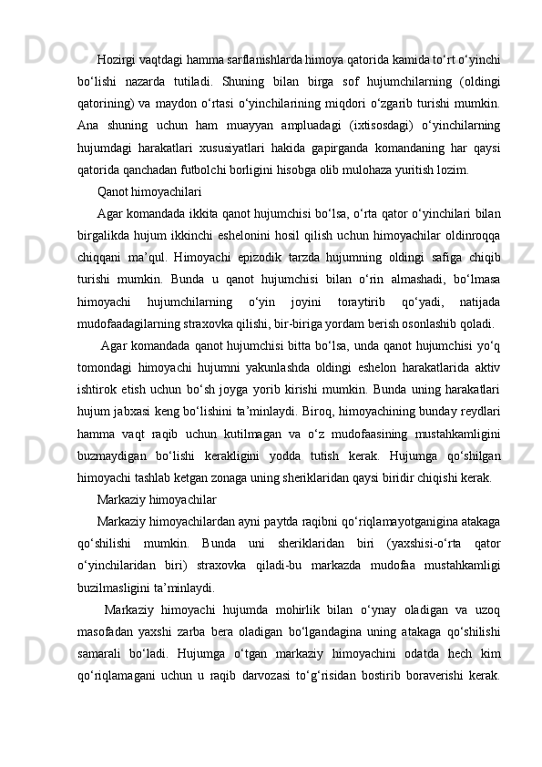 Hozirgi vaqtdagi hamma sarflanishlarda himoya qatorida kamida to‘rt o‘yinchi
bo‘lishi   nazarda   tutiladi.   Shuning   bilan   birga   sof   hujumchilarning   (oldingi
qatorining)   va   maydon   o‘rtasi   o‘yinchilarining   miqdori   o‘zgarib   turishi   mumkin.
Ana   shuning   uchun   ham   muayyan   ampluadagi   (ixtisosdagi)   o‘yinchilarning
hujumdagi   harakatlari   xususiyatlari   hakida   gapirganda   komandaning   har   qaysi
qatorida qanchadan futbolchi borligini hisobga olib mulohaza yuritish lozim.
Qanot himoyachilari
Agar komandada ikkita qanot hujumchisi bo‘lsa, o‘rta qator o‘yinchilari bilan
birgalikda   hujum   ikkinchi   eshelonini   hosil   qilish   uchun   himoyachilar   oldinroqqa
chiqqani   ma’qul.   Himoyachi   epizodik   tarzda   hujumning   oldingi   safiga   chiqib
turishi   mumkin.   Bunda   u   qanot   hujumchisi   bilan   o‘rin   almashadi,   bo‘lmasa
himoyachi   hujumchilarning   o‘yin   joyini   toraytirib   qo‘yadi,   natijada
mudofaadagilarning straxovka qilishi, bir-biriga yordam berish osonlashib qoladi.
  Agar  komandada qanot hujumchisi  bitta bo‘lsa, unda qanot hujumchisi  yo‘q
tomondagi   himoyachi   hujumni   yakunlashda   oldingi   eshelon   harakatlarida   aktiv
ishtirok   etish   uchun   bo‘sh   joyga   yorib   kirishi   mumkin.   Bunda   uning   harakatlari
hujum jabxasi keng bo‘lishini ta’minlaydi. Biroq, himoyachining bunday reydlari
hamma   vaqt   raqib   uchun   kutilmagan   va   o‘z   mudofaasining   mustahkamligini
buzmaydigan   bo‘lishi   kerakligini   yodda   tutish   kerak.   Hujumga   qo‘shilgan
himoyachi tashlab ketgan zonaga uning sheriklaridan qaysi biridir chiqishi kerak.
Markaziy himoyachilar
Markaziy himoyachilardan ayni paytda raqibni qo‘riqlamayotganigina atakaga
qo‘shilishi   mumkin.   Bunda   uni   sheriklaridan   biri   (yaxshisi-o‘rta   qator
o‘yinchilaridan   biri)   straxovka   qiladi-bu   markazda   mudofaa   mustahkamligi
buzilmasligini ta’minlaydi.
  Markaziy   himoyachi   hujumda   mohirlik   bilan   o‘ynay   oladigan   va   uzoq
masofadan   yaxshi   zarba   bera   oladigan   bo‘lgandagina   uning   atakaga   qo‘shilishi
samarali   bo‘ladi.   Hujumga   o‘tgan   markaziy   himoyachini   odatda   hech   kim
qo‘riqlamagani   uchun   u   raqib   darvozasi   to‘g‘risidan   bostirib   boraverishi   kerak. 