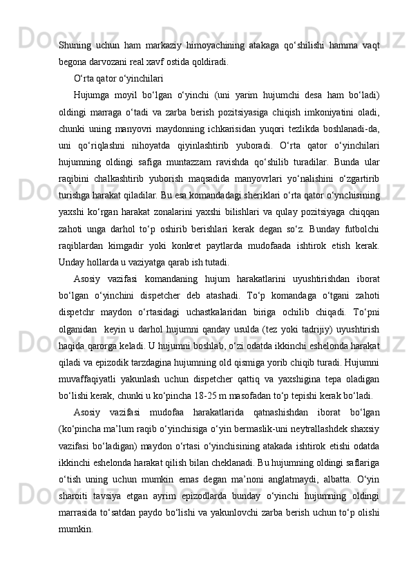 Shuning   uchun   ham   markaziy   himoyachining   atakaga   qo‘shilishi   hamma   vaqt
begona darvozani real xavf ostida qoldiradi.
O‘rta qator o‘yinchilari
Hujumga   moyil   bo‘lgan   o‘yinchi   (uni   yarim   hujumchi   desa   ham   bo‘ladi)
oldingi   marraga   o‘tadi   va   zarba   berish   pozitsiyasiga   chiqish   imkoniyatini   oladi,
chunki   uning   manyovri   maydonning   ichkarisidan   yuqori   tezlikda   boshlanadi-da,
uni   qo‘riqlashni   nihoyatda   qiyinlashtirib   yuboradi.   O‘rta   qator   o‘yinchilari
hujumning   oldingi   safiga   muntazzam   ravishda   qo‘shilib   turadilar.   Bunda   ular
raqibini   chalkashtirib   yuborish   maqsadida   manyovrlari   yo‘nalishini   o‘zgartirib
turishga harakat qiladilar. Bu esa komandadagi sheriklari o‘rta qator o‘ynchisining
yaxshi   ko‘rgan   harakat   zonalarini   yaxshi   bilishlari   va   qulay   pozitsiyaga   chiqqan
zahoti   unga   darhol   to‘p   oshirib   berishlari   kerak   degan   so‘z.   Bunday   futbolchi
raqiblardan   kimgadir   yoki   konkret   paytlarda   mudofaada   ishtirok   etish   kerak.
Unday hollarda u vaziyatga qarab ish tutadi.
Asosiy   vazifasi   komandaning   hujum   harakatlarini   uyushtirishdan   iborat
bo‘lgan   o‘yinchini   dispetcher   deb   atashadi.   To‘p   komandaga   o‘tgani   zahoti
dispetchr   maydon   o‘rtasidagi   uchastkalaridan   biriga   ochilib   chiqadi.   To‘pni
olganidan     keyin   u   darhol   hujumni   qanday   usulda   (tez   yoki   tadrijiy)   uyushtirish
haqida qarorga keladi. U hujumni boshlab, o‘zi odatda ikkinchi eshelonda harakat
qiladi va epizodik tarzdagina hujumning old qismiga yorib chiqib turadi. Hujumni
muvaffaqiyatli   yakunlash   uchun   dispetcher   qattiq   va   yaxshigina   tepa   oladigan
bo‘lishi kerak, chunki u ko‘pincha 18-25 m masofadan to‘p tepishi kerak bo‘ladi.
Asosiy   vazifasi   mudofaa   harakatlarida   qatnashishdan   iborat   bo‘lgan
(ko‘pincha ma’lum raqib o‘yinchisiga o‘yin bermaslik-uni neytrallashdek shaxsiy
vazifasi   bo‘ladigan)   maydon   o‘rtasi   o‘yinchisining   atakada   ishtirok   etishi   odatda
ikkinchi eshelonda harakat qilish bilan cheklanadi. Bu hujumning oldingi saflariga
o‘tish   uning   uchun   mumkin   emas   degan   ma’noni   anglatmaydi,   albatta.   O‘yin
sharoiti   tavsiya   etgan   ayrim   epizodlarda   bunday   o‘yinchi   hujumning   oldingi
marrasida to‘satdan paydo bo‘lishi va yakunlovchi zarba berish uchun to‘p olishi
mumkin.  