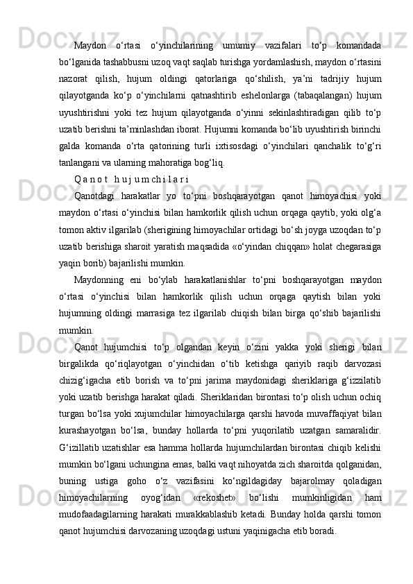 Maydon   o‘rtasi   o‘yinchilarining   umumiy   vazifalari   to‘p   komandada
bo‘lganida tashabbusni uzoq vaqt saqlab turishga yordamlashish, maydon o‘rtasini
nazorat   qilish,   hujum   oldingi   qatorlariga   qo‘shilish,   ya’ni   tadrijiy   hujum
qilayotganda   ko‘p   o‘yinchilarni   qatnashtirib   eshelonlarga   (tabaqalangan)   hujum
uyushtirishni   yoki   tez   hujum   qilayotganda   o‘yinni   sekinlashtiradigan   qilib   to‘p
uzatib berishni ta’minlashdan iborat. Hujumni komanda bo‘lib uyushtirish birinchi
galda   komanda   o‘rta   qatorining   turli   ixtisosdagi   o‘yinchilari   qanchalik   to‘g‘ri
tanlangani va ularning mahoratiga bog‘liq.
Q a n o t   h u j u m ch i l a r i
Qanotdagi   harakatlar   yo   to‘pni   boshqarayotgan   qanot   himoyachisi   yoki
maydon o‘rtasi  o‘yinchisi bilan hamkorlik qilish uchun orqaga qaytib, yoki olg‘a
tomon aktiv ilgarilab (sherigining himoyachilar ortidagi bo‘sh joyga uzoqdan to‘p
uzatib berishiga sharoit yaratish maqsadida «o‘yindan chiqqan» holat chegarasiga
yaqin borib) bajarilishi mumkin.
Maydonning   eni   bo‘ylab   harakatlanishlar   to‘pni   boshqarayotgan   maydon
o‘rtasi   o‘yinchisi   bilan   hamkorlik   qilish   uchun   orqaga   qaytish   bilan   yoki
hujumning   oldingi   marrasiga   tez   ilgarilab   chiqish   bilan   birga   qo‘shib   bajarilishi
mumkin.
Qanot   hujumchisi   to‘p   olgandan   keyin   o‘zini   yakka   yoki   sherigi   bilan
birgalikda   qo‘riqlayotgan   o‘yinchidan   o‘tib   ketishga   qariyib   raqib   darvozasi
chizig‘igacha   etib   borish   va   to‘pni   jarima   maydonidagi   sheriklariga   g‘izzilatib
yoki uzatib berishga harakat qiladi. Sheriklaridan birontasi to‘p olish uchun ochiq
turgan bo‘lsa yoki xujumchilar himoyachilarga qarshi  havoda muvaffaqiyat bilan
kurashayotgan   bo‘lsa,   bunday   hollarda   to‘pni   yuqorilatib   uzatgan   samaralidir.
G‘izillatib uzatishlar  esa hamma hollarda hujumchilardan birontasi  chiqib kelishi
mumkin bo‘lgani uchungina emas, balki vaqt nihoyatda zich sharoitda qolganidan,
buning   ustiga   goho   o‘z   vazifasini   ko‘ngildagiday   bajarolmay   qoladigan
himoyachilarning   oyog‘idan   «rekoshet»   bo‘lishi   mumkinligidan   ham
mudofaadagilarning  harakati  murakkablashib   ketadi.  Bunday  holda  qarshi   tomon
qanot hujumchisi darvozaning uzoqdagi ustuni yaqinigacha etib boradi. 