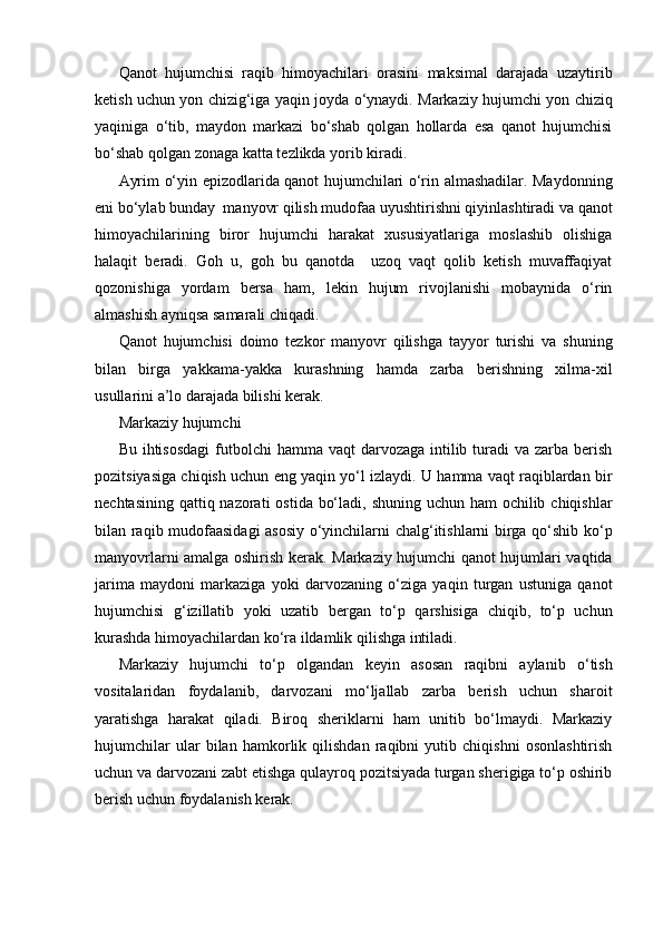 Qanot   hujumchisi   raqib   himoyachilari   orasini   maksimal   darajada   uzaytirib
ketish uchun yon chizig‘iga yaqin joyda o‘ynaydi. Markaziy hujumchi yon chiziq
yaqiniga   o‘tib,   maydon   markazi   bo‘shab   qolgan   hollarda   esa   qanot   hujumchisi
bo‘shab qolgan zonaga katta tezlikda yorib kiradi.
Ayrim o‘yin epizodlarida qanot hujumchilari o‘rin almashadilar. Maydonning
eni bo‘ylab bunday  manyovr qilish mudofaa uyushtirishni qiyinlashtiradi va qanot
himoyachilarining   biror   hujumchi   harakat   xususiyatlariga   moslashib   olishiga
halaqit   beradi.   Goh   u,   goh   bu   qanotda     uzoq   vaqt   qolib   ketish   muvaffaqiyat
qozonishiga   yordam   bersa   ham,   lekin   hujum   rivojlanishi   mobaynida   o‘rin
almashish ayniqsa samarali chiqadi.
Qanot   hujumchisi   doimo   tezkor   manyovr   qilishga   tayyor   turishi   va   shuning
bilan   birga   yakkama-yakka   kurashning   hamda   zarba   berishning   xilma-xil
usullarini a’lo darajada bilishi kerak.
Markaziy hujumchi
Bu ihtisosdagi  futbolchi  hamma vaqt  darvozaga intilib turadi  va zarba berish
pozitsiyasiga chiqish uchun eng yaqin yo‘l izlaydi. U hamma vaqt raqiblardan bir
nechtasining qattiq nazorati  ostida bo‘ladi, shuning uchun ham ochilib chiqishlar
bilan raqib mudofaasidagi asosiy o‘yinchilarni chalg‘itishlarni birga qo‘shib ko‘p
manyovrlarni amalga oshirish kerak. Markaziy hujumchi qanot hujumlari vaqtida
jarima   maydoni   markaziga   yoki   darvozaning   o‘ziga   yaqin   turgan   ustuniga   qanot
hujumchisi   g‘izillatib   yoki   uzatib   bergan   to‘p   qarshisiga   chiqib,   to‘p   uchun
kurashda himoyachilardan ko‘ra ildamlik qilishga intiladi.
Markaziy   hujumchi   to‘p   olgandan   keyin   asosan   raqibni   aylanib   o‘tish
vositalaridan   foydalanib,   darvozani   mo‘ljallab   zarba   berish   uchun   sharoit
yaratishga   harakat   qiladi.   Biroq   sheriklarni   ham   unitib   bo‘lmaydi.   Markaziy
hujumchilar   ular   bilan   hamkorlik   qilishdan   raqibni   yutib   chiqishni   osonlashtirish
uchun va darvozani zabt etishga qulayroq pozitsiyada turgan sherigiga to‘p oshirib
berish uchun foydalanish kerak. 