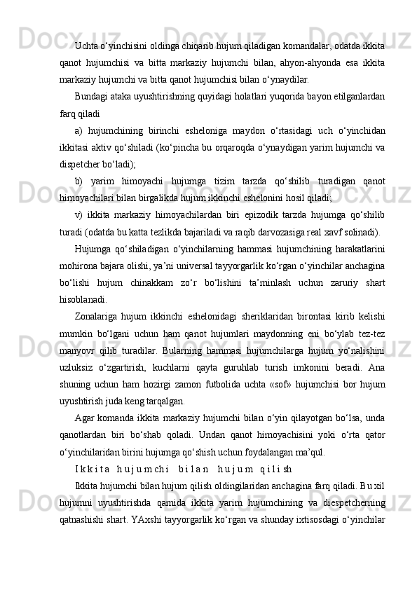 Uchta o‘yinchisini oldinga chiqarib hujum qiladigan komandalar, odatda ikkita
qanot   hujumchisi   va   bitta   markaziy   hujumchi   bilan,   ahyon-ahyonda   esa   ikkita
markaziy hujumchi va bitta qanot hujumchisi bilan o‘ynaydilar.
Bundagi ataka uyushtirishning quyidagi holatlari yuqorida bayon etilganlardan
farq qiladi
a)   hujumchining   birinchi   esheloniga   maydon   o‘rtasidagi   uch   o‘yinchidan
ikkitasi aktiv qo‘shiladi (ko‘pincha bu orqaroqda o‘ynaydigan yarim hujumchi va
dispetcher bo‘ladi);
b)   yarim   himoyachi   hujumga   tizim   tarzda   qo‘shilib   turadigan   qanot
himoyachilari bilan birgalikda hujum ikkinchi eshelonini hosil qiladi;
v)   ikkita   markaziy   himoyachilardan   biri   epizodik   tarzda   hujumga   qo‘shilib
turadi (odatda bu katta tezlikda bajariladi va raqib darvozasiga real xavf solinadi).
Hujumga   qo‘shiladigan   o‘yinchilarning   hammasi   hujumchining   harakatlarini
mohirona bajara olishi, ya’ni universal tayyorgarlik ko‘rgan o‘yinchilar anchagina
bo‘lishi   hujum   chinakkam   zo‘r   bo‘lishini   ta’minlash   uchun   zaruriy   shart
hisoblanadi.
Zonalariga   hujum   ikkinchi   eshelonidagi   sheriklaridan   birontasi   kirib   kelishi
mumkin   bo‘lgani   uchun   ham   qanot   hujumlari   maydonning   eni   bo‘ylab   tez-tez
manyovr   qilib   turadilar.   Bularning   hammasi   hujumchilarga   hujum   yo‘nalishini
uzluksiz   o‘zgartirish,   kuchlarni   qayta   guruhlab   turish   imkonini   beradi.   Ana
shuning   uchun   ham   hozirgi   zamon   futbolida   uchta   «sof»   hujumchisi   bor   hujum
uyushtirish juda keng tarqalgan.
Agar   komanda   ikkita  markaziy   hujumchi   bilan   o‘yin   qilayotgan   bo‘lsa,   unda
qanotlardan   biri   bo‘shab   qoladi.   Undan   qanot   himoyachisini   yoki   o‘rta   qator
o‘yinchilaridan birini hujumga qo‘shish uchun foydalangan ma’qul.
I k k i t a   h u j u m ch i    b i l a n    h u j u m   q i l i sh
Ikkita hujumchi bilan hujum qilish oldingilaridan anchagina farq qiladi. Bu xil
hujumni   uyushtirishda   qamida   ikkita   yarim   hujumchining   va   diespetcherning
qatnashishi shart. YAxshi tayyorgarlik ko‘rgan va shunday ixtisosdagi o‘yinchilar 