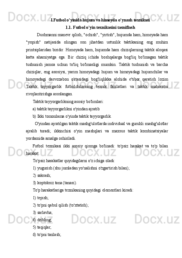 I.Futbol o’yinida hujum va himoyda o’ynash texnikasi
1.1. Futbol o'yin texnikasini tasniflash
    Dushmanni manevr qilish, "ochish", "yirtish", hujumda ham, himoyada ham
"yopish"   natijasida   olingan   son   jihatdan   ustunlik   taktikaning   eng   muhim
printsiplaridan  biridir.  Himoyada   ham,  hujumda   ham   chiziqlarning  taktik  aloqasi
katta   ahamiyatga   ega.   Bir   chiziq   ichida   boshqalarga   bog'liq   bo'lmagan   taktik
tushunish   jamoa   uchun   to'liq   bo'lmasligi   mumkin.   Taktik   tushunish   va   barcha
chiziqlar,   eng   asosiysi,   yarim   himoyadagi   hujum   va   himoyadagi   hujumchilar   va
himoyadagi   darvozabon   o'rtasidagi   bog'liqlikka   alohida   e'tibor   qaratish   lozim
Taktik   tayyorgarlik   futbolchilarning   texnik   fazilatlari   va   taktik   mahoratni
rivojlantirishga asoslangan.
Taktik tayyorgarlikning asosiy bo'limlari:
a) taktik tayyorgarlikni o'yindan ajratib
b) Ikki tomonlama o'yinda taktik tayyorgarlik.
  O'yindan ajratilgan taktik mashg'ulotlarda individual va guruhli mashg'ulotlar
ajralib   turadi;   ikkinchisi   o'yin   mashqlari   va   maxsus   taktik   kombinatsiyalar
yordamida amalga oshiriladi.
Futbol   texnikasi   ikki   asosiy   qismga   bo'linadi:   to'psiz   harakat   va   to'p   bilan
harakat.
To'psiz harakatlar quyidagilarni o'z ichiga oladi:
1) yugurish (shu jumladan yo'nalishni o'zgartirish bilan);
2) sakrash;
3) koptoksiz tana (tanasi).
To'p harakatlariga texnikaning quyidagi elementlari kiradi:
1) tepish;
2) to'pni qabul qilish (to'xtatish);
3) sarlavha;
4) dribling;
5) taqiqlar;
6) to'pni tanlash;