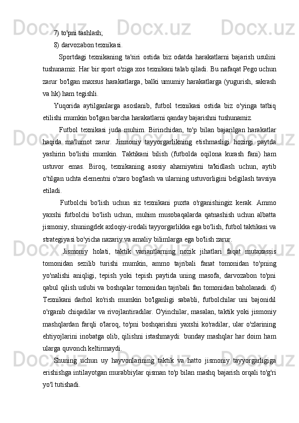 7) to'pni tashlash;
8) darvozabon texnikasi.
    Sportdagi   texnikaning   ta'siri   ostida   biz   odatda   harakatlarni   bajarish   usulini
tushunamiz. Har bir sport o'ziga xos texnikani talab qiladi. Bu nafaqat Pego uchun
zarur bo'lgan maxsus harakatlarga, balki umumiy harakatlarga (yugurish, sakrash
va hk) ham tegishli.
Yuqorida   aytilganlarga   asoslanib,   futbol   texnikasi   ostida   biz   o'yinga   tatbiq
etilishi mumkin bo'lgan barcha harakatlarni qanday bajarishni tushunamiz.
    Futbol   texnikasi   juda   muhim.   Birinchidan,   to'p   bilan   bajarilgan   harakatlar
haqida   ma'lumot   zarur.   Jismoniy   tayyorgarlikning   etishmasligi   hozirgi   paytda
yashirin   bo'lishi   mumkin.   Taktikani   bilish   (futbolda   oqilona   kurash   fani)   ham
ustuvor   emas.   Biroq,   texnikaning   asosiy   ahamiyatini   ta'kidlash   uchun,   aytib
o'tilgan uchta elementni o'zaro bog'lash va ularning ustuvorligini belgilash tavsiya
etiladi.
    Futbolchi   bo'lish   uchun   siz   texnikani   puxta   o'rganishingiz   kerak.   Ammo
yaxshi   futbolchi   bo'lish   uchun,   muhim   musobaqalarda   qatnashish   uchun   albatta
jismoniy, shuningdek axloqiy-irodali tayyorgarlikka ega bo'lish, futbol taktikasi va
strategiyasi bo'yicha nazariy va amaliy bilimlarga ega bo'lish zarur.
    Jismoniy   holati,   taktik   variantlarning   nozik   jihatlari   faqat   mutaxassis
tomonidan   sezilib   turishi   mumkin,   ammo   tajribali   fanat   tomonidan   to'pning
yo'nalishi   aniqligi,   tepish   yoki   tepish   paytida   uning   masofa,   darvozabon   to'pni
qabul qilish uslubi va boshqalar tomonidan tajribali fan tomonidan baholanadi. d)
Texnikani   darhol   ko'rish   mumkin   bo'lganligi   sababli,   futbolchilar   uni   bajonidil
o'rganib chiqadilar va rivojlantiradilar. O'yinchilar, masalan, taktik yoki jismoniy
mashqlardan   farqli   o'laroq,   to'pni   boshqarishni   yaxshi   ko'radilar,   ular   o'zlarining
ehtiyojlarini   inobatga   olib,   qilishni   istashmaydi:   bunday   mashqlar   har   doim   ham
ularga quvonch keltirmaydi.
Shuning   uchun   uy   hayvonlarining   taktik   va   hatto   jismoniy   tayyorgarligiga
erishishga intilayotgan murabbiylar qisman to'p bilan mashq bajarish orqali to'g'ri
yo'l tutishadi. 