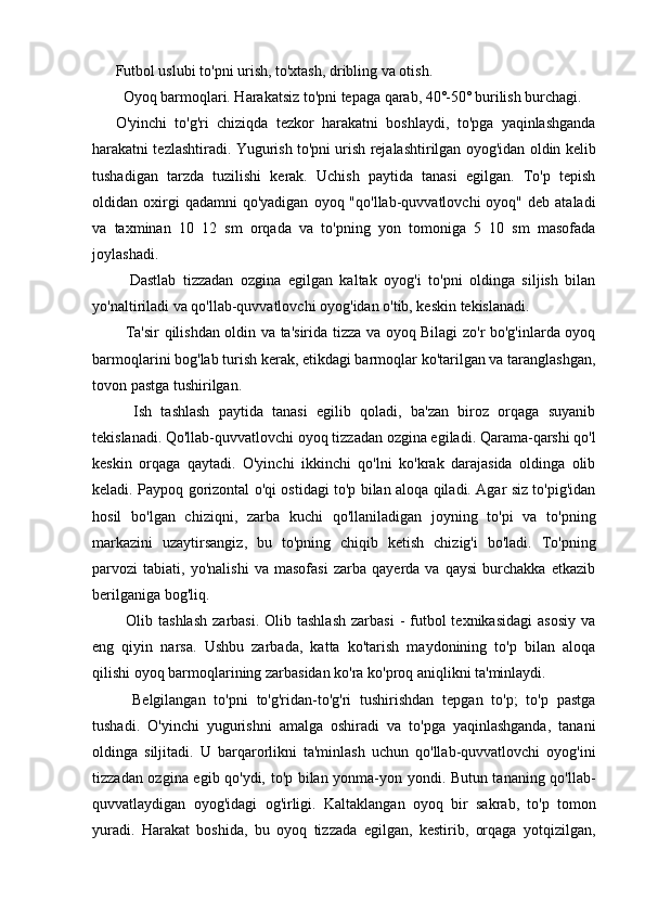 Futbol uslubi to'pni urish, to'xtash, dribling va otish.
  Oyoq barmoqlari. Harakatsiz to'pni tepaga qarab, 40˚-50˚ burilish burchagi.
O'yinchi   to'g'ri   chiziqda   tezkor   harakatni   boshlaydi,   to'pga   yaqinlashganda
harakatni tezlashtiradi. Yugurish to'pni urish rejalashtirilgan oyog'idan oldin kelib
tushadigan   tarzda   tuzilishi   kerak.   Uchish   paytida   tanasi   egilgan.   To'p   tepish
oldidan  oxirgi  qadamni  qo'yadigan   oyoq  "qo'llab-quvvatlovchi   oyoq"  deb  ataladi
va   taxminan   10   12   sm   orqada   va   to'pning   yon   tomoniga   5   10   sm   masofada
joylashadi.
    Dastlab   tizzadan   ozgina   egilgan   kaltak   oyog'i   to'pni   oldinga   siljish   bilan
yo'naltiriladi va qo'llab-quvvatlovchi oyog'idan o'tib, keskin tekislanadi.
   Ta'sir qilishdan oldin va ta'sirida tizza va oyoq Bilagi zo'r bo'g'inlarda oyoq
barmoqlarini bog'lab turish kerak, etikdagi barmoqlar ko'tarilgan va taranglashgan,
tovon pastga tushirilgan.
    Ish   tashlash   paytida   tanasi   egilib   qoladi,   ba'zan   biroz   orqaga   suyanib
tekislanadi. Qo'llab-quvvatlovchi oyoq tizzadan ozgina egiladi. Qarama-qarshi qo'l
keskin   orqaga   qaytadi.   O'yinchi   ikkinchi   qo'lni   ko'krak   darajasida   oldinga   olib
keladi. Paypoq gorizontal o'qi ostidagi to'p bilan aloqa qiladi. Agar siz to'pig'idan
hosil   bo'lgan   chiziqni,   zarba   kuchi   qo'llaniladigan   joyning   to'pi   va   to'pning
markazini   uzaytirsangiz,   bu   to'pning   chiqib   ketish   chizig'i   bo'ladi.   To'pning
parvozi   tabiati,   yo'nalishi   va   masofasi   zarba   qayerda   va   qaysi   burchakka   etkazib
berilganiga bog'liq.
    Olib tashlash   zarbasi.  Olib tashlash   zarbasi   -  futbol   texnikasidagi  asosiy   va
eng   qiyin   narsa.   Ushbu   zarbada,   katta   ko'tarish   maydonining   to'p   bilan   aloqa
qilishi oyoq barmoqlarining zarbasidan ko'ra ko'proq aniqlikni ta'minlaydi.
    Belgilangan   to'pni   to'g'ridan-to'g'ri   tushirishdan   tepgan   to'p;   to'p   pastga
tushadi.   O'yinchi   yugurishni   amalga   oshiradi   va   to'pga   yaqinlashganda,   tanani
oldinga   siljitadi.   U   barqarorlikni   ta'minlash   uchun   qo'llab-quvvatlovchi   oyog'ini
tizzadan ozgina egib qo'ydi, to'p bilan yonma-yon yondi. Butun tananing qo'llab-
quvvatlaydigan   oyog'idagi   og'irligi.   Kaltaklangan   oyoq   bir   sakrab,   to'p   tomon
yuradi.   Harakat   boshida,   bu   oyoq   tizzada   egilgan,   kestirib,   orqaga   yotqizilgan, 