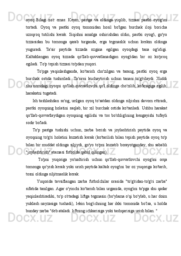 oyoq   Bilagi   zo'r   emas.   Keyin,   pastga   va   oldinga   yiqilib,   tizzasi   pastki   oyog'ini
tortadi.   Oyoq   va   pastki   oyoq   tomonidan   hosil   bo'lgan   burchak   iloji   boricha
uzoqroq   tutilishi   kerak.   Siqishni   amalga   oshirishdan   oldin,   pastki   oyog'i,   go'yo
tizzasidan   bu   tomonga   qarab   turganda,   erga   tegmaslik   uchun   keskin   oldinga
yuguradi.   Ta'sir   paytida   tizzada   ozgina   egilgan   oyoqdagi   tana   og'irligi.
Kaltaklangan   oyoq   tizzada   qo'llab-quvvatlanadigan   oyog'idan   bir   oz   ko'proq
egiladi. To'p tepish tizzasi to'pdan yuqori.
    To'pga   yaqinlashganda,   ko'tarish   cho'zilgan   va   tarang,   pastki   oyoq   erga
burchak   ostida   tushiriladi.   Ta'sirni   kuchaytirish   uchun   tanani   to'g'rilaydi.   Xuddi
shu nomdagi oyoqni qo'llab-quvvatlovchi qo'l oldinga cho'zilib, ko'kragiga egilib,
harakatni tugatadi.
Ish tashlashdan  so'ng,  urilgan  oyoq to'satdan  oldinga siljishni  davom  ettiradi,
pastki  oyoqning  holatini  saqlab,   bir  xil  burchak  ostida   ko'tariladi.  Ushbu   harakat
qo'llab-quvvatlaydigan   oyoqning   egilishi   va   tos   bo'shlig'ining   kengayishi   tufayli
sodir bo'ladi.
To'p   pastga   tushishi   uchun,   zarba   berish   va   joylashtirish   paytida   oyoq   va
oyoqning to'g'ri  holatini  kuzatish kerak (ko'tarilish bilan tepish paytida oyoq to'p
bilan bir muddat oldinga siljiydi, go'yo to'pni kuzatib borayotganday, shu sababli
"joylashtirish" atamasi futbolda qabul qilingan). .
    To'pni   yuqoriga   yo'naltirish   uchun   qo'llab-quvvatlovchi   oyog'ini   orqa
tomonga qo'yish kerak yoki urish paytida kaltak oyog'ini bir oz yuqoriga ko'tarib,
tosni oldinga siljitmaslik kerak.
    Yuqorida   tavsiflangan   zarba   futbolchilar   orasida   "to'g'ridan-to'g'ri   zarba"
sifatida tanilgan. Agar o'yinchi ko'tarish bilan urganida, oyog'ini to'pga shu qadar
yaqinlashtiradiki, to'p o'rtadagi liftga tegmasin (bo'ylama o'qi bo'ylab, u har doim
yuklash   nayzasiga   tushadi),   lekin   bog'ichning   har   ikki   tomonida   bo'lsa,   u   holda
bunday zarba "deb ataladi. liftning ichkarisiga yoki tashqarisiga urish bilan. " 