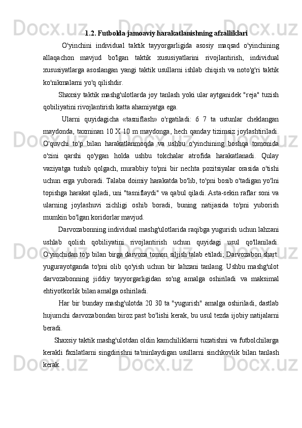 1.2. Futbolda jamoaviy harakatlanishning afzalliklari
    O'yinchini   individual   taktik   tayyorgarligida   asosiy   maqsad   o'yinchining
allaqachon   mavjud   bo'lgan   taktik   xususiyatlarini   rivojlantirish,   individual
xususiyatlarga   asoslangan   yangi   taktik   usullarni   ishlab   chiqish   va   noto'g'ri   taktik
ko'nikmalarni yo'q qilishdir.
   Shaxsiy taktik mashg'ulotlarda joy tanlash yoki ular aytganidek "reja" tuzish
qobiliyatini rivojlantirish katta ahamiyatga ega.
    Ularni   quyidagicha   «tasniflash»   o'rgatiladi:   6   7   ta   ustunlar   cheklangan
maydonda, taxminan 10 X 10 m maydonga, hech qanday tizimsiz joylashtiriladi.
O'quvchi   to'p   bilan   harakatlanmoqda   va   ushbu   o'yinchining   boshqa   tomonida
o'zini   qarshi   qo'ygan   holda   ushbu   tokchalar   atrofida   harakatlanadi.   Qulay
vaziyatga   tushib   qolgach,   murabbiy   to'pni   bir   nechta   pozitsiyalar   orasida   o'tishi
uchun erga yuboradi. Talaba doimiy harakatda bo'lib, to'pni bosib o'tadigan yo'lni
topishga harakat qiladi, uni "tasniflaydi" va qabul qiladi. Asta-sekin raflar soni va
ularning   joylashuvi   zichligi   oshib   boradi,   buning   natijasida   to'pni   yuborish
mumkin bo'lgan koridorlar mavjud.
   Darvozabonning individual mashg'ulotlarida raqibga yugurish uchun lahzani
ushlab   qolish   qobiliyatini   rivojlantirish   uchun   quyidagi   usul   qo'llaniladi.
O'yinchidan to'p bilan birga darvoza tomon siljish talab etiladi; Darvozabon shart.
yugurayotganda   to'pni   olib   qo'yish   uchun   bir   lahzani   tanlang.   Ushbu   mashg'ulot
darvozabonning   jiddiy   tayyorgarligidan   so'ng   amalga   oshiriladi   va   maksimal
ehtiyotkorlik bilan amalga oshiriladi.
   Har bir bunday mashg'ulotda 20 30 ta "yugurish" amalga oshiriladi, dastlab
hujumchi darvozabondan biroz past bo'lishi kerak, bu usul tezda ijobiy natijalarni
beradi.
Shaxsiy taktik mashg'ulotdan oldin kamchiliklarni tuzatishni va futbolchilarga
kerakli  fazilatlarni   singdirishni   ta'minlaydigan  usullarni  sinchkovlik  bilan tanlash
kerak. 