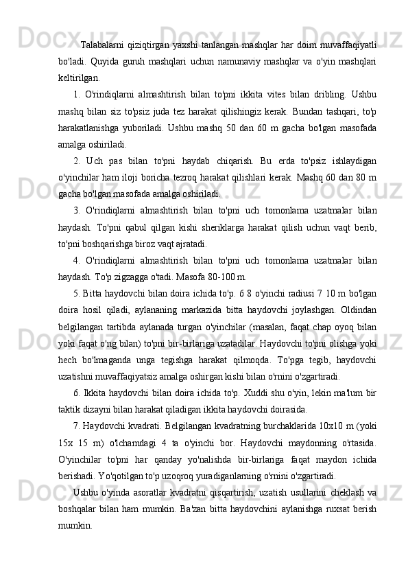 Talabalarni   qiziqtirgan   yaxshi   tanlangan   mashqlar   har   doim   muvaffaqiyatli
bo'ladi.   Quyida   guruh   mashqlari   uchun   namunaviy   mashqlar   va   o'yin   mashqlari
keltirilgan.
1.   O'rindiqlarni   almashtirish   bilan   to'pni   ikkita   vites   bilan   dribling.   Ushbu
mashq   bilan   siz   to'psiz   juda   tez   harakat   qilishingiz   kerak.   Bundan   tashqari,   to'p
harakatlanishga   yuboriladi.   Ushbu   mashq   50   dan   60   m   gacha   bo'lgan   masofada
amalga oshiriladi.
2.   Uch   pas   bilan   to'pni   haydab   chiqarish.   Bu   erda   to'psiz   ishlaydigan
o'yinchilar  ham  iloji  boricha tezroq harakat  qilishlari  kerak. Mashq  60 dan 80 m
gacha bo'lgan masofada amalga oshiriladi.
3.   O'rindiqlarni   almashtirish   bilan   to'pni   uch   tomonlama   uzatmalar   bilan
haydash.   To'pni   qabul   qilgan   kishi   sheriklarga   harakat   qilish   uchun   vaqt   berib,
to'pni boshqarishga biroz vaqt ajratadi.
4.   O'rindiqlarni   almashtirish   bilan   to'pni   uch   tomonlama   uzatmalar   bilan
haydash. To'p zigzagga o'tadi. Masofa 80-100 m.
5. Bitta haydovchi bilan doira ichida to'p. 6 8 o'yinchi radiusi 7 10 m bo'lgan
doira   hosil   qiladi,   aylananing   markazida   bitta   haydovchi   joylashgan.   Oldindan
belgilangan   tartibda   aylanada   turgan   o'yinchilar   (masalan,   faqat   chap   oyoq   bilan
yoki faqat o'ng bilan) to'pni bir-birlariga uzatadilar. Haydovchi to'pni olishga yoki
hech   bo'lmaganda   unga   tegishga   harakat   qilmoqda.   To'pga   tegib,   haydovchi
uzatishni muvaffaqiyatsiz amalga oshirgan kishi bilan o'rnini o'zgartiradi.
6. Ikkita haydovchi  bilan doira ichida to'p. Xuddi shu o'yin, lekin ma'lum bir
taktik dizayni bilan harakat qiladigan ikkita haydovchi doirasida.
7. Haydovchi kvadrati. Belgilangan kvadratning burchaklarida 10x10 m (yoki
15x   15   m)   o'lchamdagi   4   ta   o'yinchi   bor.   Haydovchi   maydonning   o'rtasida.
O'yinchilar   to'pni   har   qanday   yo'nalishda   bir-birlariga   faqat   maydon   ichida
berishadi. Yo'qotilgan to'p uzoqroq yuradiganlarning o'rnini o'zgartiradi.
Ushbu   o'yinda   asoratlar   kvadratni   qisqartirish,   uzatish   usullarini   cheklash   va
boshqalar   bilan   ham   mumkin.   Ba'zan   bitta   haydovchini   aylanishga   ruxsat   berish
mumkin.