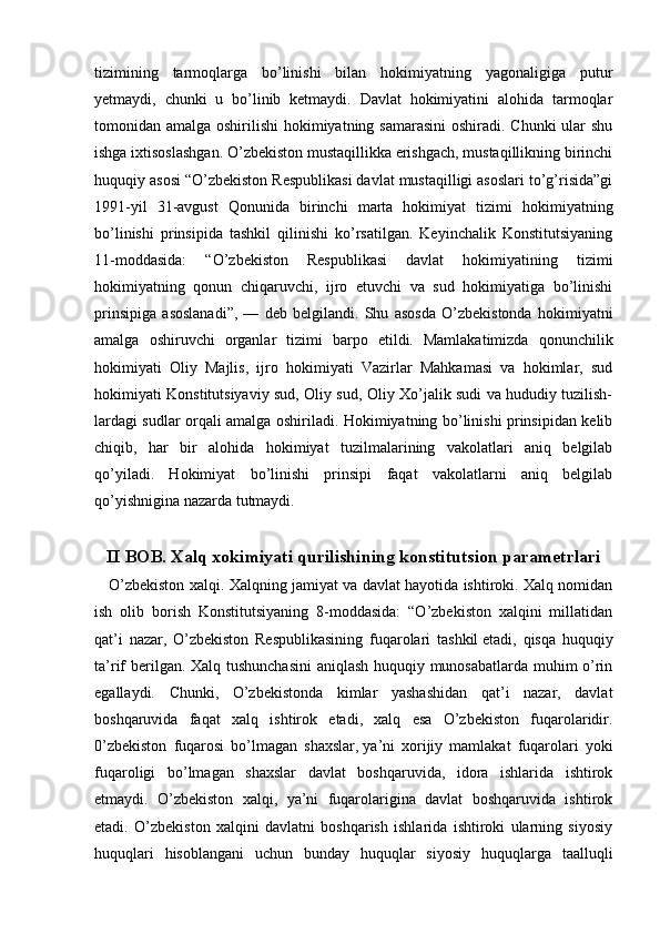 tizimining   tarmoqlarga   bo’linishi   bilan   hokimiyatning   yagonaligiga   putur
yetmaydi,   chunki   u   bo’linib   ketmaydi.   Davlat   hokimiyatini   alohida   tarmoqlar
tomonidan amalga oshirilishi  hokimiyatning samarasini  oshiradi. Chunki  ular  shu
ishga ixtisoslashgan. O’zbekiston mustaqillikka erishgach, mustaqillikning birinchi
huquqiy asosi “O’zbekiston Respublikasi davlat mustaqilligi asoslari to’g’risida”gi
1991-yil   31-avgust   Qonunida   birinchi   marta   hokimiyat   tizimi   hokimiyatning
bo’linishi   prinsipida   tashkil   qilinishi   ko’rsatilgan.   Keyinchalik   Konstitutsiyaning
11-moddasida:   “O’zbekiston   Respublikasi   davlat   hokimiyatining   tizimi
hokimiyatning   qonun   chiqaruvchi,   ijro   etuvchi   va   sud   hokimiyatiga   bo’linishi
prinsipiga   asoslanadi”,   —   deb   belgilandi.   Shu   asosda   O’zbekistonda   hokimiyatni
amalga   oshiruvchi   organlar   tizimi   barpo   etildi.   Mamlakatimizda   qonunchilik
hokimiyati   Oliy   Majlis,   ijro   hokimiyati   Vazirlar   Mahkamasi   va   hokimlar,   sud
hokimiyati Konstitutsiyaviy sud, Oliy sud, Oliy Xo’jalik sudi va hududiy tuzilish-
lardagi sudlar orqali amalga oshiriladi. Hokimiyatning bo’linishi prinsipidan kelib
chiqib,   har   bir   alohida   hokimiyat   tuzilmalarining   vakolatlari   aniq   belgilab
qo’yiladi.   Hokimiyat   bo’linishi   prinsipi   faqat   vakolatlarni   aniq   belgilab
qo’yishnigina nazarda tutmaydi.
  
II   BOB.  X alq xokimiyati qurilishining konstitutsion parametrlari
      O’zbekiston xalqi. Xalqning jamiyat va davlat hayotida ishtiroki. Xalq nomidan
ish   olib   borish   Konstitutsiyaning   8-moddasida:   “O’zbekiston   xalqini   millatidan
qat’i   nazar,   O’zbekiston   Respublikasining   fuqarolari   tashkil   etadi,   qisqa   huquqiy
ta’rif berilgan. Xalq tushunchasini  aniqlash huquqiy munosabatlarda muhim o’rin
egallaydi.   Chunki,   O’zbekistonda   kimlar   yashashidan   qat’i   nazar,   davlat
boshqaruvida   faqat   xalq   ishtirok   etadi,   xalq   esa   O’zbekiston   fuqarolaridir.
0’zbekiston   fuqarosi   bo’lmagan   shaxslar,   ya’ni   xorijiy   mamlakat   fuqarolari   yoki
fuqaroligi   bo’lmagan   shaxslar   davlat   boshqaruvida,   idora   ishlarida   ishtirok
etmaydi.   O’zbekiston   xalqi,   ya’ni   fuqarolarigina   davlat   boshqaruvida   ishtirok
etadi.   O’zbekiston   xalqini   davlatni   boshqarish   ishlarida   ishtiroki   ularning   siyosiy
huquqlari   hisoblangani   uchun   bunday   huquqlar   siyosiy   huquqlarga   taalluqli 