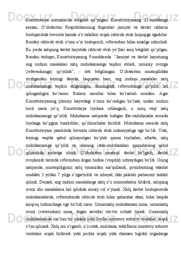 Konstitutsiya   normalarida   belgilab   qo’yilgan.   Konstitutsiyaning   32-moddasiga
asosan,   O’zbekiston   Respublikasining   fuqarolari   jamiyat   va   davlat   ishlarini
boshqarishda bevosita hamda o’z vakillari orqali ishtirok etish huquqiga egadirlar.
Bunday   ishtirok   etish   o’zini-o’zi   boshqarish,   referendum   bilan   amalga   oshiriladi.
Bu   yerda   xalqning   davlat   hayotida   ishtirok   etish   yo’llari   aniq   belgilab   qo’yilgan.
Bundan   tashqari,   Konstitutsiyaning   9-moddasida:   “Jamiyat   va   davlat   hayotining
eng   muhim   masalalari   xalq   muhokamasiga   taqdim   etiladi,   umumiy   ovozga
(referendumga)   qo’yiladi”,   -   deb   belgilangan.   O’zbekiston   mustaqillikka
erishgandan   keyingi   davrda,   haqiqatan   ham,   eng   muhim   masalalar   xalq
muhokamasiga   taqdim   etilganligini,   shuningdek   referendumga   qo’yilib,   hal
qilinganligini   ko’ramiz.   Bularni   misollar   bilan   ko’rsatish   mumkin.   Agar
Konstitutsiyaning   ijtimoiy   hayotdagi   o’rnini   ko’radigan   bo’lsak,   undan   muhim
hech   narsa   yo’q.   Konstitutsiya   loyihasi   ishlangach,   u   uzoq   vaqt   xalq
muhokamasiga   qo’yildi.   Muhokama   natijasida   tushgan   fikr-mulohazalar   asosida
loyihaga   ko’pgina   tuzatishlar,   qo’shimchalar   kiritildi.   Muhokama   asosida   xalq
Konstitutsiyani   yaratishda   bevosita   ishtirok   etish   imkoniyatiga   ega   bo’ldi.   Yoki,
keyingi   vaqtda   qabul   qilinayotgan   ko’plab   qonun   loyihalari,   albatta,   xalq
muhokamasiga   qo’yildi   va   ularning   istak-mulohazalari   qonunlarning   qabul
qilinishida   inobatga   olindi.   O’zbekiston   mustaqil   davlat   bo’lgach,   davlat
rivojlanish tarixida referendum  degan hodisa (voqelik) uchraydigan bo’ldi. Uning
natijasida,   mustaqilligimiz   xalq   tomonidan   ma’qullandi,   prezidentning   vakolat
muddati   5   yildan   7   yilga   o’zgartirildi   va   nihoyat,   ikki   palatali   parlament   tashkil
qilindi.   Demak,   eng   muhim   masalalarga   xalq   o’z   munosabatini   bildirdi,   xalqning
ovozi   shu   masalalarni   hal   qilishda   asosiy   rol   o’ynadi.   Xalq   davlat   boshqaruvida
muhokamalarda,   referendumda   ishtirok   etish   bilan   qatnashar   ekan,   bular   haqida
aniqroq tushunchaga  ega bo’lish zarur. Umumxalq muhokamasi  nima, umumxalq
ovozi   (reterendum)   nima,   degan   savollar   tez-tez   uchrab   turadi.   Umumxalq
muhokamasida  ma’lum  bir  masala  yoki   loyiha ommaviy  axborot   vositalari  orqali
e’lon qilinadi. Xalq uni o’rganib, o’z istak, mulohaza, takliflarini omntaviy axborot
vositalari   orqali   bildiradi   yoki   pochta   orqali   yoki   shaxsan   tegishli   organlarga 