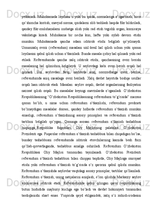 yetkazadi. Muhokamada  loyihani  u yoki  bu qoida, normalariga  o’zgartirish,  biror
qo’shimcha kiritish, mavjud norma, qoidalarni olib tashlash haqida fikr bildiriladi,
qanday fikr-mulohazalarni  inobatga olish yoki  rad etish tegishli  organ, komissiya
vakolatiga   kiradi.   Muhokama   bir   necha   kun,   hafta   yoki   oylab   davom   etishi
mumkin.   Muhokamada   qancha   odam   ishtirok   etishi   belgilab   qo’yilmaydi.
Umumxalq   ovozi   (referendum)   masalani   uzil-kesil   hal   qilish   uchun   yoki   qonun
loyihasini qabul qilish uchun o’tkaziladi. Bunda masala ijobiy hal qilinadi yoki rad
etiladi.   Referendumda   qancha   xalq   ishtirok   etishi,   qanchasining   ovoz   berishi
masalaning   hal   qilinishini   belgilaydi.   U   saylovdagi   kabi   ovoz   berish   orqali   hal
qilinadi.   Uni   saylovdan   farqi,   saylovda   aniq   nomzodlarga   ovoz   berilsa,
referendumda   aniq   masalaga   ovoz   beriladi.   Xalq   davlat   hayotida   boshqa   usullar
orqali   ham   ishtirok   etadi.   Masalan:   saylov   orqali,   davlat   organlarining   faoliyatini
nazorat   qilish   orqali.   Bu   masalalar   keyingi   mavzularda   o’rganiladi.   O’zbekiston
Respublikasining “O’zbekiston Respublikasining referendumi to’g’risida” maxsus
qonun   bo’lib,   u   nima   uchun   referendum   o’tkazilishi,   referendum   predmeti
bo’lmaydigan   masalalar   doirasi,   qanday   hollarda   referendum   o’tkazish   mumkin
emasligi,   referendum   o’tkazishning   asosiy   prinsiplari   va   referendum   o’tkazish
tartibini   belgilab   qo’ygan.   Qonunga   asosan   referendum   o’tkazish   tashabbusi
huquqiga,   Respublika   fuqarolari,   Oliy   Majlisning   palatalari,   O’zbekiston
Prezidenti ega. Fuqarolar referendum o’tkazish tashabbusi bilan chiqadigan bo’lsa,
bunday   tashabbusni   referendumda   ishtirok   etuvchilarning   kamida   besh   foizi
qo’llab-quvvatlaganda,   tashabbus   amalga   oshiriladi.   Referendum   O’zbekiston
Respublikasi   Oliy   Majlisi   tomonidan   tayinlanadi.   O’zbekiston   Prezidenti
referendum   o’tkazish   tashabbusi   bilan   chiqqan   taqdirda,   Oliy   Majlisga   murojaat
etishi   yoki   referendum   o’tkazish   to’g’risida   o’z   qarorini   qabul   qilishi   mumkin.
Referendum o’tkazishda saylovlar vaqtidagi asosiy prinsiplar,   tartiblar qo’llaniladi.
Referendum o’tkazish, uning natijalarini aniqlash, e’lon qilishda Markaziy saylov
komissiyasi   ishtirok   etadi.   Referendumda   qabul   qilingan   qaror   respublikaning
butun   hududida   majburiy   kuchga   ega   bo’ladi   va   davlat   hokimiyati   tomonidan
tasdiqlanishi   shart   emas.   Yuqorida   qayd   etilganidek,   xalq   o’z   xohish-irodasini 