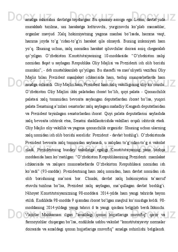 amalga oshirishni davlatga topshirgan. Bu qonuniy asosga ega. Lekin, davlat juda
murakkab   tuzilma,   uni   harakatga   keltiruvchi,   yurgizuvchi   ko’plab   mansablar,
organlar   mavjud.   Xalq   hokimiyatning   yagona   manbai   bo’lsada,   hamma   vaqt,
hamma   joyda   to’g   ‘ridan-to’g’ri   harakat   qila   olmaydi.   Buning   imkoniyati   ham
yo’q.   Shuning   uchun,   xalq   nomidan   harakat   qiluvchilar   doirasi   aniq   chegaralab
qo’yilgan.   O’zbekiston   Konstitutsiyasining   10-moddasida:   “O’zbekiston   xalqi
nomidan   faqat   u   saylagan   Respublika   Oliy   Majlisi   va   Prezidenti   ish   olib   borishi
mumkin”, - deb mustahkamlab qo’yilgan. Bu   sharafli va mas’uliyatli vazifani Oliy
Majlis   bilan   Prezident   mamlakat   ichkarisida   ham,   tashqi   munosabatlarda   ham
amalga oshiradi. Oliy Majlis ham, Prezident ham xalq vakilligining oliy ko’rinishi.
O’zbekiston   Oliy   Majlisi   ikki   palatadan   iborat   bo’lib,   quyi   palata   -   Qonunchilik
palatasi   xalq   tomonidan   bevosita   saylangan   deputatlardan   iborat   bo’lsa,   yuqori
palata Senatning a’zolari senatorlar xalq saylagan mahalliy Kengash deputatlaridan
va   Prezident   tayinlagan   senatorlardan   iborat.   Quyi   palata   deputatlarini   saylashda
xalq   bevosita   ishtirok   etsa,   Senatni   shakllantirishda   vakillari   orqali   ishtirok   etadi.
Oliy Majlis oliy vakillik va yagona   qonunchilik organidir. Shuning uchun ularning
xalq nomidan ish   olib borishi asoslidir. Prezident - davlat boshlig’i. O’zbekistonda
Prezident  bevosita xalq tomonidan saylanadi,  u xalqdan to’g’ridan-to’g ri vakolat
oladi.   Prezidentning   bunday   vakolatga   egaligi   Konstitutsiyaning   yana   boshqa
moddasida ham ko’rsatilgan: “O’zbekiston Respublikasining Prezidenti: mamlakat
ichkarisida   va   xalqaro   munosabatlarda   О’zbekiston   Respublikasi   nomidan   ish
ko’radi”   (93-modda).   Prezidentning   ham   xalq   nomidan,   ham   davlat   nomidan   ish
olib   borishining   ma’nosi   bor.   Chunki,   davlat   xalq   hokimiyatini   ta’sarruf
etuvchi   tuzilma   bo’lsa,   Prezident   xalq   saylagan,   ma’qullagan   davlat   boshlig’i.
Nihoyat   Konstitutsiyamizning   98-moddasi   2014-yilda   ham   yangi   tahrirda   bayon
etildi. Endilikda 98-modda 9 qismdan iborat bo’lgan maqbul ko’rinishga keldi. 98-
moddaning   2014-yildagi   yangi   tahriri   6   ta   yangi   qoidani   belgilab   berdi.Ikkinchi.
Vazirlar   Mahkamasi   ilgari   “amaldagi   qonun   hujjatlariga   muvofiq”   qaror   va
farmoyishlar chiqargan bo’lsa, endilikda ushbu vakolat “konstitutsiyaviy normalar
doirasida   va   amaldagi   qonun   hujjatlariga   muvofiq”   amalga   oshirilishi   belgilandi. 