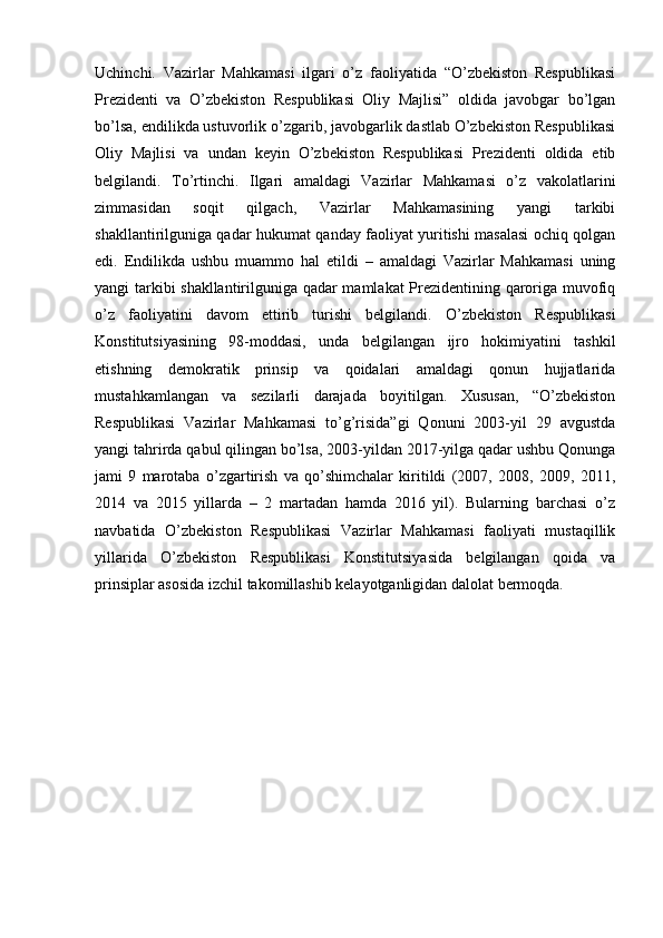 Uchinchi.   Vazirlar   Mahkamasi   ilgari   o’z   faoliyatida   “O’zbekiston   Respublikasi
Prezidenti   va   O’zbekiston   Respublikasi   Oliy   Majlisi”   oldida   javobgar   bo’lgan
bo’lsa, endilikda ustuvorlik o’zgarib, javobgarlik dastlab O’zbekiston Respublikasi
Oliy   Majlisi   va   undan   keyin   O’zbekiston   Respublikasi   Prezidenti   oldida   etib
belgilandi.   To’rtinchi.   Ilgari   amaldagi   Vazirlar   Mahkamasi   o’z   vakolatlarini
zimmasidan   soqit   qilgach,   Vazirlar   Mahkamasining   yangi   tarkibi
shakllantirilguniga qadar hukumat qanday faoliyat yuritishi masalasi ochiq qolgan
edi.   Endilikda   ushbu   muammo   hal   etildi   –   amaldagi   Vazirlar   Mahkamasi   uning
yangi tarkibi shakllantirilguniga qadar mamlakat Prezidentining qaroriga muvofiq
o’z   faoliyatini   davom   ettirib   turishi   belgilandi.   O’zbekiston   Respublikasi
Konstitutsiyasining   98-moddasi,   unda   belgilangan   ijro   hokimiyatini   tashkil
etishning   demokratik   prinsip   va   qoidalari   amaldagi   qonun   hujjatlarida
mustahkamlangan   va   sezilarli   darajada   boyitilgan.   Xususan,   “O’zbekiston
Respublikasi   Vazirlar   Mahkamasi   to’g’risida”gi   Qonuni   2003-yil   29   avgustda
yangi tahrirda qabul qilingan bo’lsa, 2003-yildan 2017-yilga qadar ushbu Qonunga
jami   9   marotaba   o’zgartirish   va   qo’shimchalar   kiritildi   (2007,   2008,   2009,   2011,
2014   va   2015   yillarda   –   2   martadan   hamda   2016   yil).   Bularning   barchasi   o’z
navbatida   O’zbekiston   Respublikasi   Vazirlar   Mahkamasi   faoliyati   mustaqillik
yillarida   O’zbekiston   Respublikasi   Konstitutsiyasida   belgilangan   qoida   va
prinsiplar asosida izchil takomillashib kelayotganligidan dalolat bermoqda.
   