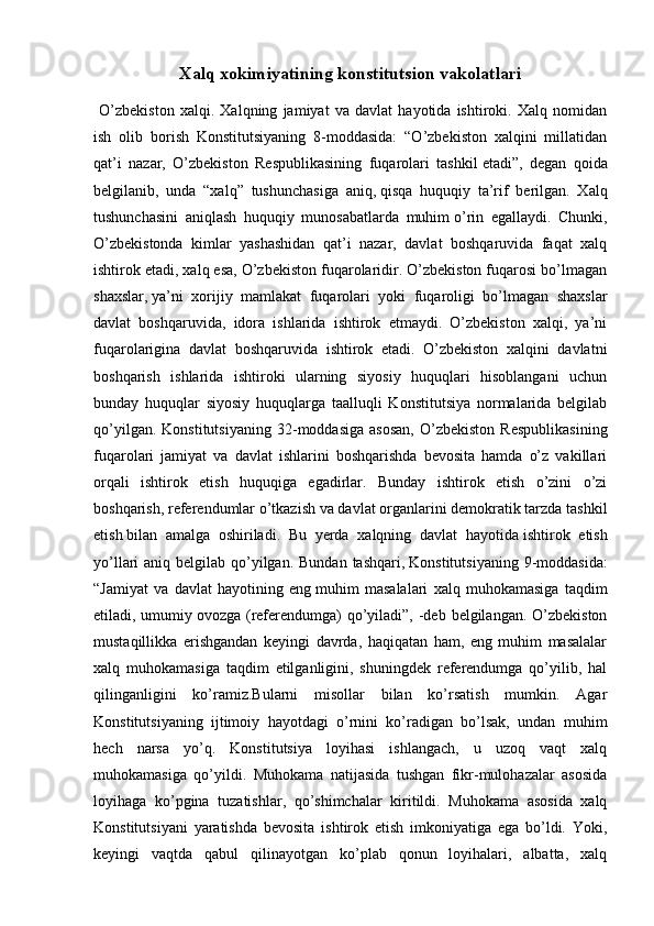 Xalq xokimiyatining konstitutsion vakolatlari
  O’zbekiston   xalqi.   Xalqning   jamiyat   va   davlat   hayotida   ishtiroki.   Xalq   nomidan
ish   olib   borish   Konstitutsiyaning   8-moddasida:   “O’zbekiston   xalqini   millatidan
qat’i   nazar,   O’zbekiston   Respublikasining   fuqarolari   tashkil   etadi”,   degan   qoida
belgilanib,   unda   “xalq”   tushunchasiga   aniq,   qisqa   huquqiy   ta’rif   berilgan.   Xalq
tushunchasini   aniqlash   huquqiy   munosabatlarda   muhim   o’rin   egallaydi.   Chunki,
O’zbekistonda   kimlar   yashashidan   qat’i   nazar,   davlat   boshqaruvida   faqat   xalq
ishtirok etadi, xalq esa, O’zbekiston fuqarolaridir. O’zbekiston fuqarosi bo’lmagan
shaxslar,   ya’ni   xorijiy   mamlakat   fuqarolari   yoki   fuqaroligi   bo’lmagan   shaxslar
davlat   boshqaruvida,   idora   ishlarida   ishtirok   etmaydi.   O’zbekiston   xalqi,   ya’ni
fuqarolarigina   davlat   boshqaruvida   ishtirok   etadi.   O’zbekiston   xalqini   davlatni
boshqarish   ishlarida   ishtiroki   ularning   siyosiy   huquqlari   hisoblangani   uchun
bunday   huquqlar   siyosiy   huquqlarga   taalluqli   Konstitutsiya   normalarida   belgilab
qo’yilgan.   Konstitutsiyaning   32-moddasiga   asosan,   O’zbekiston   Respublikasining
fuqarolari   jamiyat   va   davlat   ishlarini   boshqarishda   bevosita   hamda   o’z   vakillari
orqali   ishtirok   etish   huquqiga   egadirlar.   Bunday   ishtirok   etish   o’zini   o’zi
boshqarish, referendumlar o’tkazish va davlat organlarini demokratik tarzda tashkil
etish   bilan   amalga   oshiriladi.   Bu   yerda   xalqning   davlat   hayotida   ishtirok   etish
yo’llari  aniq belgilab qo’yilgan.  Bundan tashqari,   Konstitutsiyaning  9-moddasida:
“Jamiyat   va   davlat   hayotining   eng   muhim   masalalari   xalq   muhokamasiga   taqdim
etiladi, umumiy   ovozga (referendumga)  qo’yiladi”, -deb belgilangan. O’zbekiston
mustaqillikka   erishgandan   keyingi   davrda,   haqiqatan   ham,   eng   muhim   masalalar
xalq   muhokamasiga   taqdim   etilganligini,   shuningdek   referendumga   qo’yilib,   hal
qilinganligini   ko’ramiz.Bularni   misollar   bilan   ko’rsatish   mumkin.   Agar
Konstitutsiyaning   ijtimoiy   hayotdagi   o’rnini   ko’radigan   bo’lsak,   undan   muhim
hech   narsa   yo’q.   Konstitutsiya   loyihasi   ishlangach,   u   uzoq   vaqt   xalq
muhokamasiga   qo’yildi.   Muhokama   natijasida   tushgan   fikr-mulohazalar   asosida
loyihaga   ko’pgina   tuzatishlar,   qo’shimchalar   kiritildi.   Muhokama   asosida   xalq
Konstitutsiyani   yaratishda   bevosita   ishtirok   etish   imkoniyatiga   ega   bo’ldi.   Yoki,
keyingi   vaqtda   qabul   qilinayotgan   ko’plab   qonun   loyihalari,   albatta,   xalq